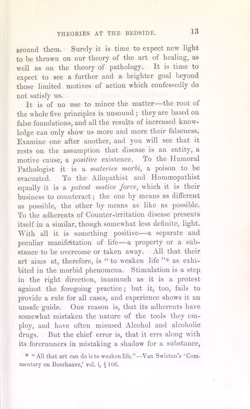 around them. Surely it is time to expect new light to be thrown on our theory of the art of healing, as well as on the theory of pathology. It is time to expect to see a further and a brighter goal beyond those limited motives of action which confessedly do not satisfy us. It is of no use to mince the matter—the root of the whole five principles is unsound ; they are based on false foundations, and all the results of increased know- ledge can only show us more and more their falseness. Examine one after another, and you will see that it rests on the assumption that disease is an entity, a motive cause, a positive existence. To the Humoral Pathologist it is a materies morbi, a poison to be evacuated. To the Allopathist and Ilomoeopathist equally it is a potent motive force, which it is their business to counteract; the one by means as different as possible, the other by means as like as possible. To the adherents of Counter-irritation disease presents itself in a similar, though somewhat less definite, light. With all it is something positive—a separate and peculiar manifestation of life—a property or a sub- stance to be overcome or taken away. All that their art aims at, therefore, is “ to weaken life ”* as exhi- bited in the morbid phenomena. Stimulation is a step in the right direction, inasmuch as it is a pi’otest against the foregoing practice; but it, too, fails to provide a rule for all cases, and experience shows it an unsafe guide. One reason is, that its adherents have somewhat mistaken the nature of the tools they em- ploy, and have often misused Alcohol and alcoholic drugs. But the chief error is, that it errs along with its forerunners in mistaking a shadow for a substance, * “All that art can do is to weaken life.”—Van Swieten’s ‘Com- mentary on Boerhaave,’ vol. i, § 106.