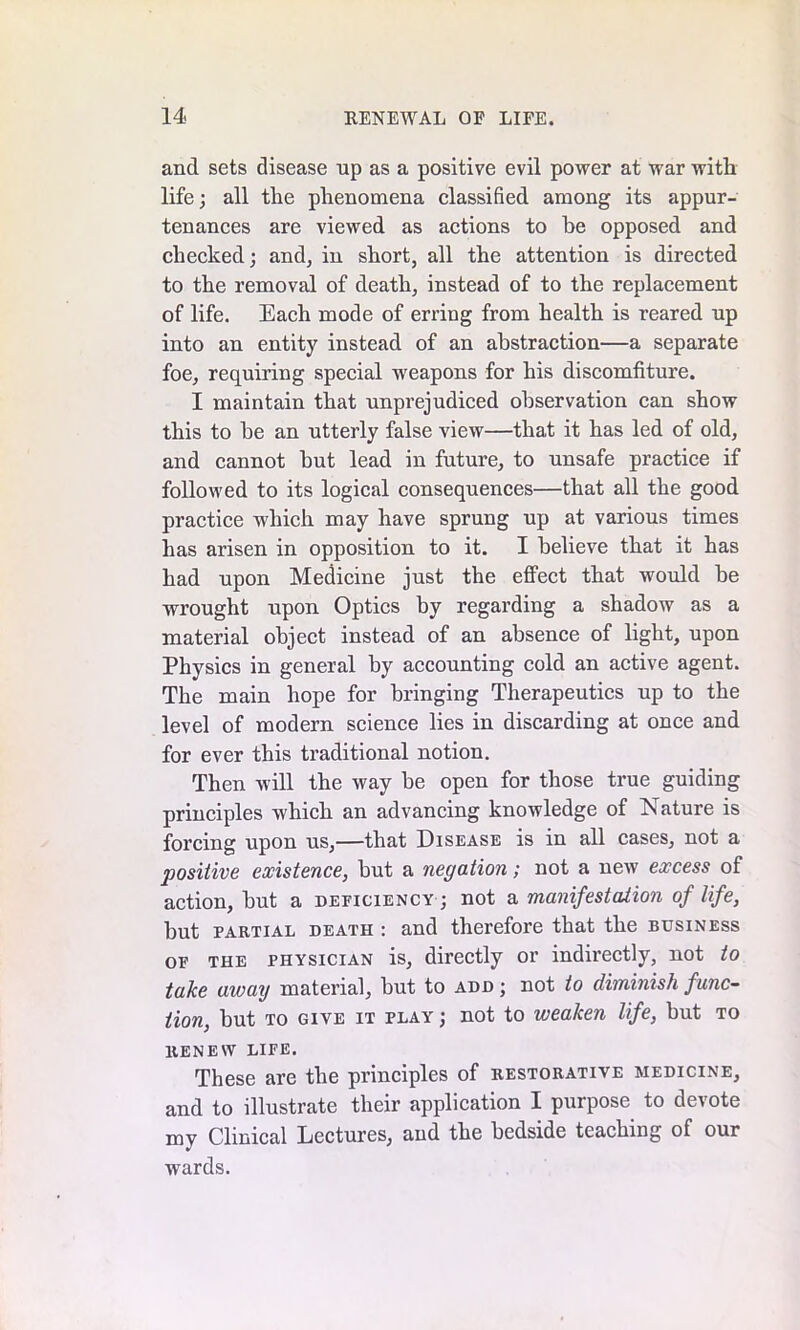 and sets disease up as a positive evil power at war with life; all the phenomena classified among its appur- tenances are viewed as actions to he opposed and checked; and, in short, all the attention is directed to the removal of death, instead of to the replacement of life. Each mode of erring from health is reared up into an entity instead of an abstraction—a separate foe, requiring special weapons for his discomfiture. I maintain that unprejudiced observation can show this to be an utterly false view—that it has led of old, and cannot but lead in future, to unsafe practice if followed to its logical consequences—that all the good practice which may have sprung up at various times has arisen in opposition to it. I believe that it has had upon Medicine just the effect that would be wrought upon Optics by regarding a shadow as a material object instead of an absence of light, upon Physics in general by accounting cold an active agent. The main hope for bringing Therapeutics up to the level of modern science lies in discarding at once and for ever this traditional notion. Then will the way be open for those true guiding principles which an advancing knowledge of Nature is forcing upon us,—that Disease is in all cases, not a positive existence, but a negation; not a new excess of action, but a deficiency ; not a manifestation of life, but partial death : and therefore that the business of the physician is, directly or indirectly, not to take away material, but to add ; not to diminish func- tion, but to give it play ; not to weaken life, but to RENEW LIFE. These are the principles of restorative medicine, and to illustrate their application I purpose to devote my Clinical Lectures, and the bedside teaching of our wards.