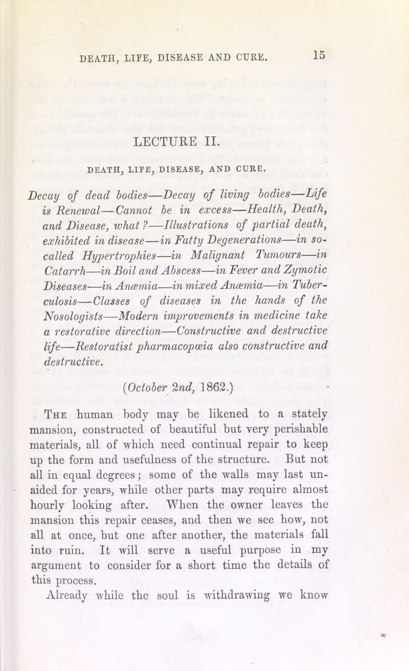 LECTURE II. DEATH, LIFE, DISEASE, AND CURE. Decay of dead bodies—Decay of living bodies—Life is Renewal—Cannot be in excess—Health, Death, and Disease, ivhat ?—Illustrations of partial death, exhibited in disease—in Fatty Degenerations—in so- called Hypertrophies—in Malignant Tumours—in CataiTh—in Boil and Abscess—in Fever and Zymotic Diseases—in Anaemia—in mixed Anaemia—in Tuber- culosis—Classes of diseases in the hands of the Nosologists—Modern improvements in medicine take a restorative direction—Constructive and destructive life—Restoratist pharmacopoeia also constructive and destructive. [October 2nd, 1862.) The human body may be likened to a stately mansion, constructed of beautiful but very perishable materials, all of which need continual repair to keep up the form and usefulness of the structure. But not all in equal degrees; some of the walls may last un- aided for years, while other parts may require almost hourly looking after. When the owner leaves the mansion this repair ceases, and then we see how, not all at once, but one after another, the materials fall into ruin. It will serve a useful purpose in my argument to consider for a short time the details of this process. Already while the soul is withdrawing we know