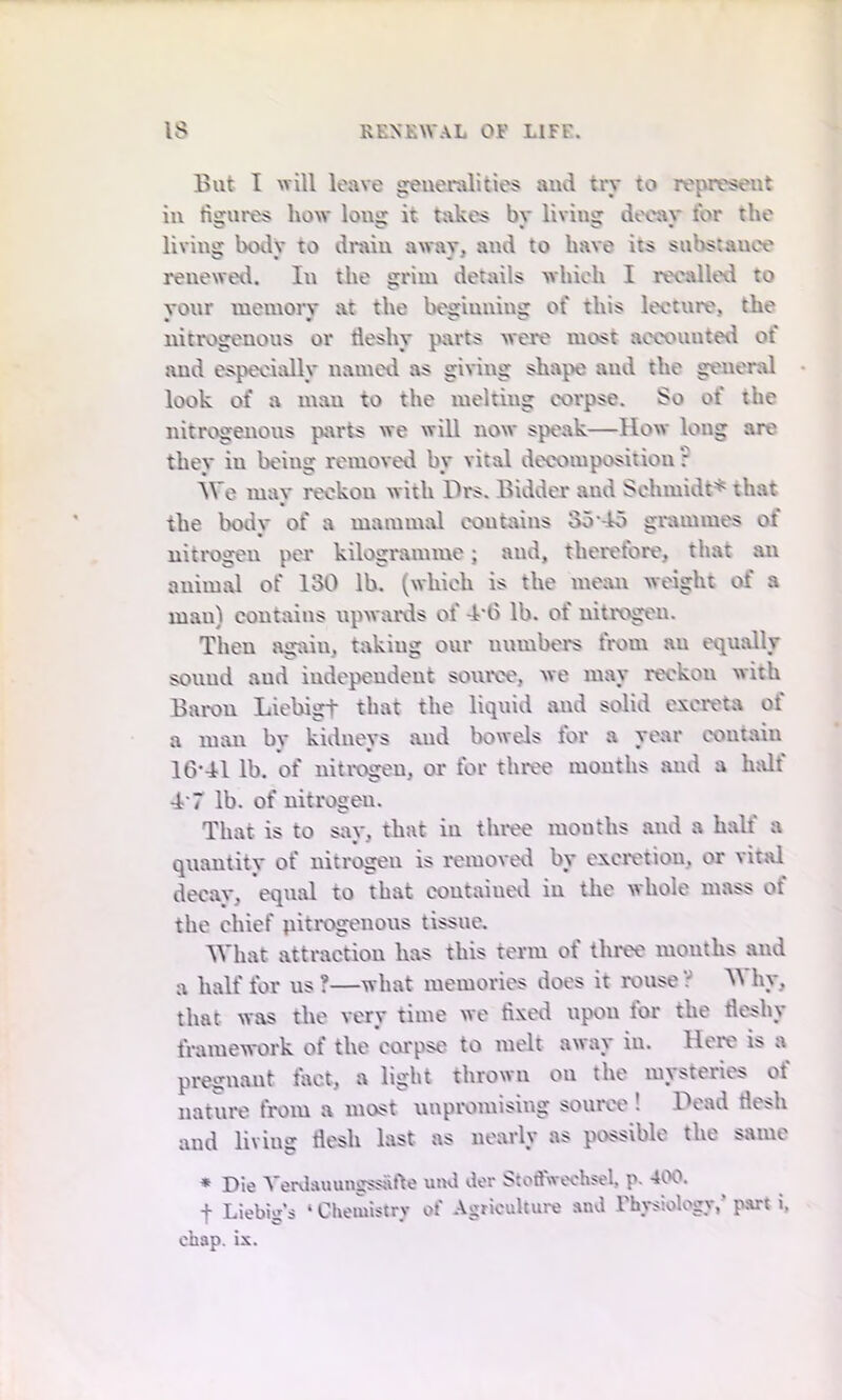 But I will leave generalities and try to represent in figures how* long it takes by living decay tor the living bodv to drain a wav. and to have its substauce renewed. lit the grim details which I recalled to your memory at the beginning of this lecture, the nitrogenous or tleshy parts were most accounted of and especially named as giving shape and the general look of a man to the melting corpse. So of the nitrogenous parts we will now speak—How long are they in being removed by vital decomposition F We ma\* reckon with Drs. Bidder and Schmidt* that the bodv of a mammal contains 35*45 grammes of nitrogeu per kilogramme; and, therefore, that an animal of 130 lb. (which is the mean weight of a man) contains upwards of 4*6 lb. of nitrogen. Then again, taking our numbers from au equally sound aud independent source, we may reckon with Baron Liebigt that the liquid and solid excreta of a man by kidneys and bowels for a year contain 16-41 lb. of nitrogeu, or for three months and a half 4'7 lb. of nitrogen. That is to say, that in three months and a half a quantity of nitrogen is removed by excretion, or vital deeav, equal to that contained in the whole mass ot the chief nitrogenous tissue. What attraction has this term of three months and a half for us ?—what memories does it rouse ? Vi hy, that was the very time we fixed upon tor the tleshy framework of the corpse to melt away in. Here is a pregnant fact, a light thrown ou the mysteries of nature from a most unpromising source ! Dead tlesh and living flesh last as nearly as possible the same * Die Yenlauungssafte und der Stoftweehsel, p. 400. f Liebig's ‘ Chemistry of Agriculture and Physiology,’ part i. chap. is.