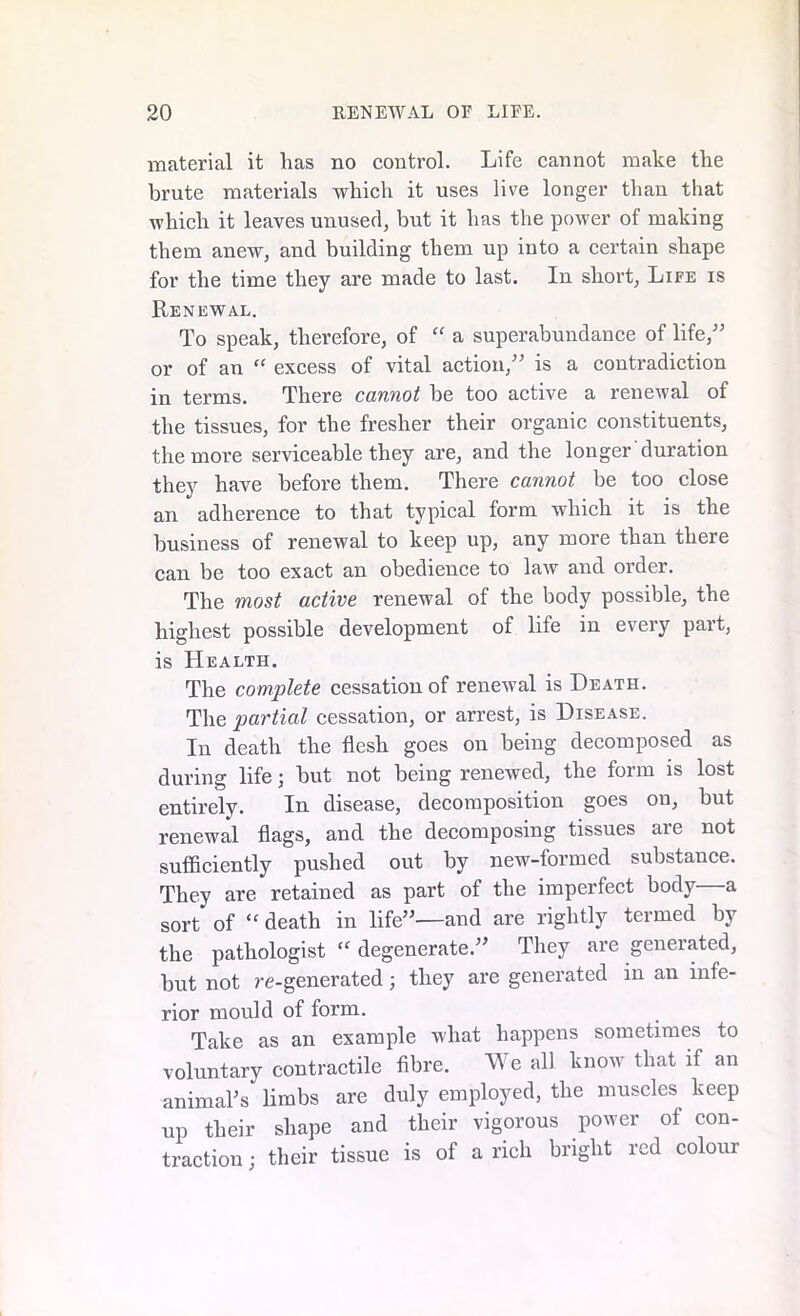 material it has no control. Life cannot make the brute materials which it uses live longer than that which it leaves unused, but it has the power of making them anew, and building them up into a certain shape for the time they are made to last. In short, Life is Renewal. To speak, therefore, of “ a superabundance of life,” or of an “ excess of vital action,” is a contradiction in terms. There cannot be too active a renewal of the tissues, for the fresher their organic constituents, the more serviceable they are, and the longer duration they have before them. There cannot be too close an adherence to that typical form which it is the business of renewal to keep up, any more than there can be too exact an obedience to law and order. The most active renewal of the body possible, the highest possible development of life in every part, is Health. The complete cessation of renewal is Heath. The partial cessation, or arrest, is Disease. In death the flesh goes on being decomposed as during life; but not being renewed, the form is lost entirely. In disease, decomposition goes on, but renewal flags, and the decomposing tissues are not sufficiently pushed out by new-formed substance. They are retained as part of the imperfect body—a sort of “ death in life”—and are rightly termed by the pathologist “ degenerate.” They are generated, but not re-generated; they are generated in an infe- rior mould of form. Take as an example what happens sometimes to voluntary contractile fibre. We all know that if an animaTs limbs are duly employed, the muscles keep up their shape and their vigorous power of con- traction ; their tissue is of a rich bright red colour