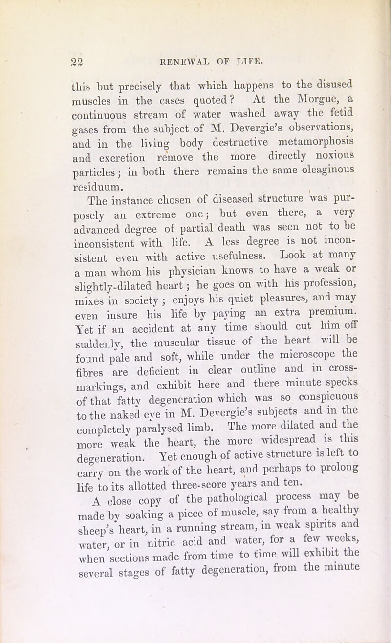 this but precisely that which happens to the disused muscles in the cases quoted ? At the Morgue, a continuous stream of water washed away the fetid gases from the subject of M. Devergie’s observations, and in the living body destructive metamorphosis and excretion remove the more directly noxious particles; in both there remains the same oleaginous residuum. The instance chosen of diseased structure was pur- posely an extreme one; but even there, a very advanced degree of partial death was seen not to be inconsistent with life. A less degree is not incon- sistent even with active usefulness. Look at many a man whom his physician knows to have a weak or slightly-dilated heart; he goes on with his profession, mixes in society ; enjoys his quiet pleasures, and may even insure his life by paying an extra premium. Yet if an accident at any time should cut him off suddenly, the muscular tissue of the heart will be found pale and soft, while under the microscope the fibres are deficient in clear outline and in cross- markings, and exhibit here and there minute specks of that fatty degeneration which was so conspicuous to the naked eye in M. Devergie’s subjects and in the completely paralysed limb. The more dilated and the more weak the heart, the more widespread, is this degeneration. Yet enough of active structure is left to carry on the work of the heart, and perhaps to prolong life to its allotted three-score years and ten. A close copy of the pathological process may be made by soaking a piece of muscle, say from a healthy sheep’s heart, in a running stream, in weak spirits and water, or in nitric acid and water, for a few weeks, when sections made from time to time will exhibit the several stages of fatty degeneration, from the minute