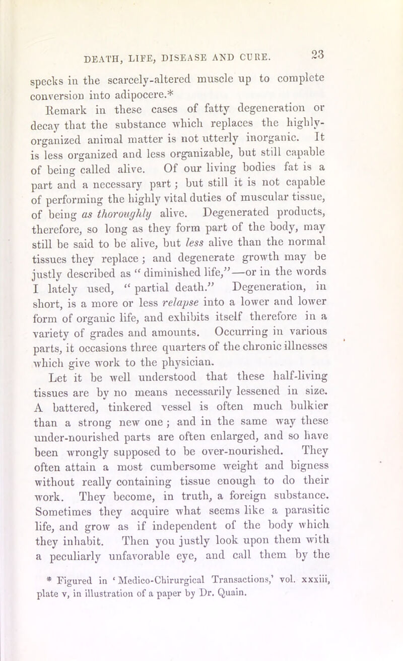 specks in the scarcely-altered muscle up to complete conversion into adipocere.* Remark in these cases of fatty degeneration or decay that the substance which replaces the highly- organized animal matter is not utterly inorganic. It is less organized and less organizable, but still capable of being called alive. Of our living bodies fat is a part and a necessary part ; but still it is not capable of performing the highly vital duties of muscular tissue, of being as thoroughly alive. Degenerated products, therefore, so long as they form part of the body, may still be said to be alive, but less alive than the normal tissues they replace ; and degenerate growth may be justly described as “ diminished life,”—or in the words I lately used, “ partial death.” Degeneration, in short, is a more or less relapse into a lower and lower form of organic life, and exhibits itself therefore in a variety of grades and amounts. Occurring in various parts, it occasions three quarters of the chronic illnesses which give work to the physician. Let it be well understood that these half-living tissues are by no means necessarily lessened in size. A battered, tinkered vessel is often much bulkier than a strong new one ; and in the same way these under-nourished parts are often enlarged, and so have been wrongly supposed to be over-nourished. They often attain a most cumbersome weight and bigness without really containing tissue enough to do their work. They become, in truth, a foreign substance. Sometimes they acquire w’hat seems like a parasitic life, and grow as if independent of the body which they inhabit. Then you justly look upon them with a peculiarly unfavorable eye, and call them by the * Figured in ‘ Medico-Chirurgical Transactions,’ vol. xxxiii, o o plate v, in illustration of a paper by Dr. Quain.