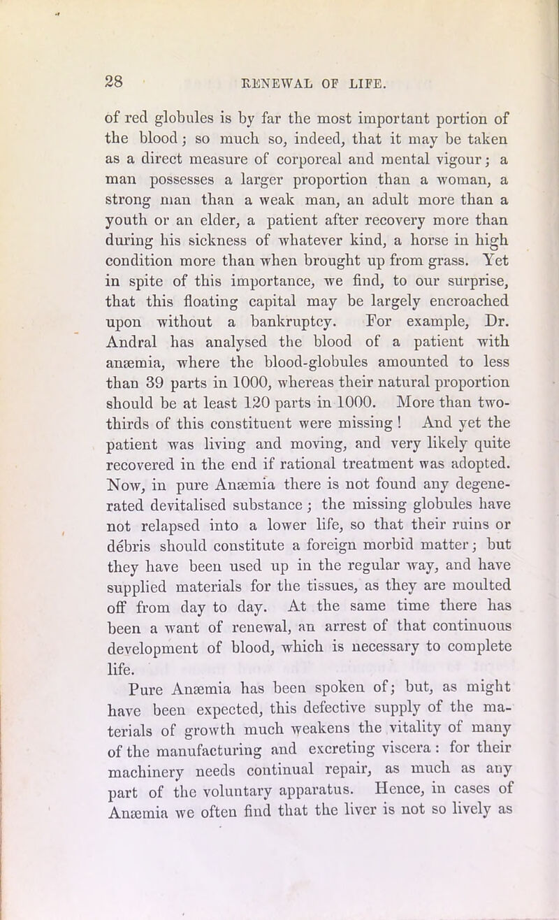 of reel globules is by far the most important portion of the blood; so much so, indeed, that it may be taken as a direct measure of corporeal and mental vigour; a man possesses a larger proportion than a -woman, a strong man than a weak man, an adult more than a youth or an elder, a patient after recovery more than during his sickness of whatever kind, a horse in high condition more than when brought up from grass. Yet in spite of this importance, we find, to our surprise, that this floating capital may be largely encroached upon without a bankruptcy. For example. Dr. Andral has analysed the blood of a patient with ansemia, where the blood-globules amounted to less than 39 parts in 1000, whereas their natural proportion should be at least 120 parts in 1000. More than two- thirds of this constituent were missing ! And yet the patient was living and moving, and very likely quite recovered in the end if rational treatment was adopted. Now, in pure Anaemia there is not found any degene- rated devitalised substance; the missing globules have not relapsed into a lower life, so that their ruins or debris should constitute a foreign morbid matter; but they have been used up in the regular way, and have supplied materials for the tissues, as they are moulted off from day to day. At the same time there has been a want of renewal, an arrest of that continuous development of blood, which is necessary to complete life. Pure Ansemia has been spoken of; but, as might have been expected, this defective supply of the ma- terials of growth much weakens the vitality of many of the manufacturing and excreting viscera : for their machinery needs continual repair, as much as any part of the voluntary apparatus. Hence, in cases of Ansemia we often find that the liver is not so lively as