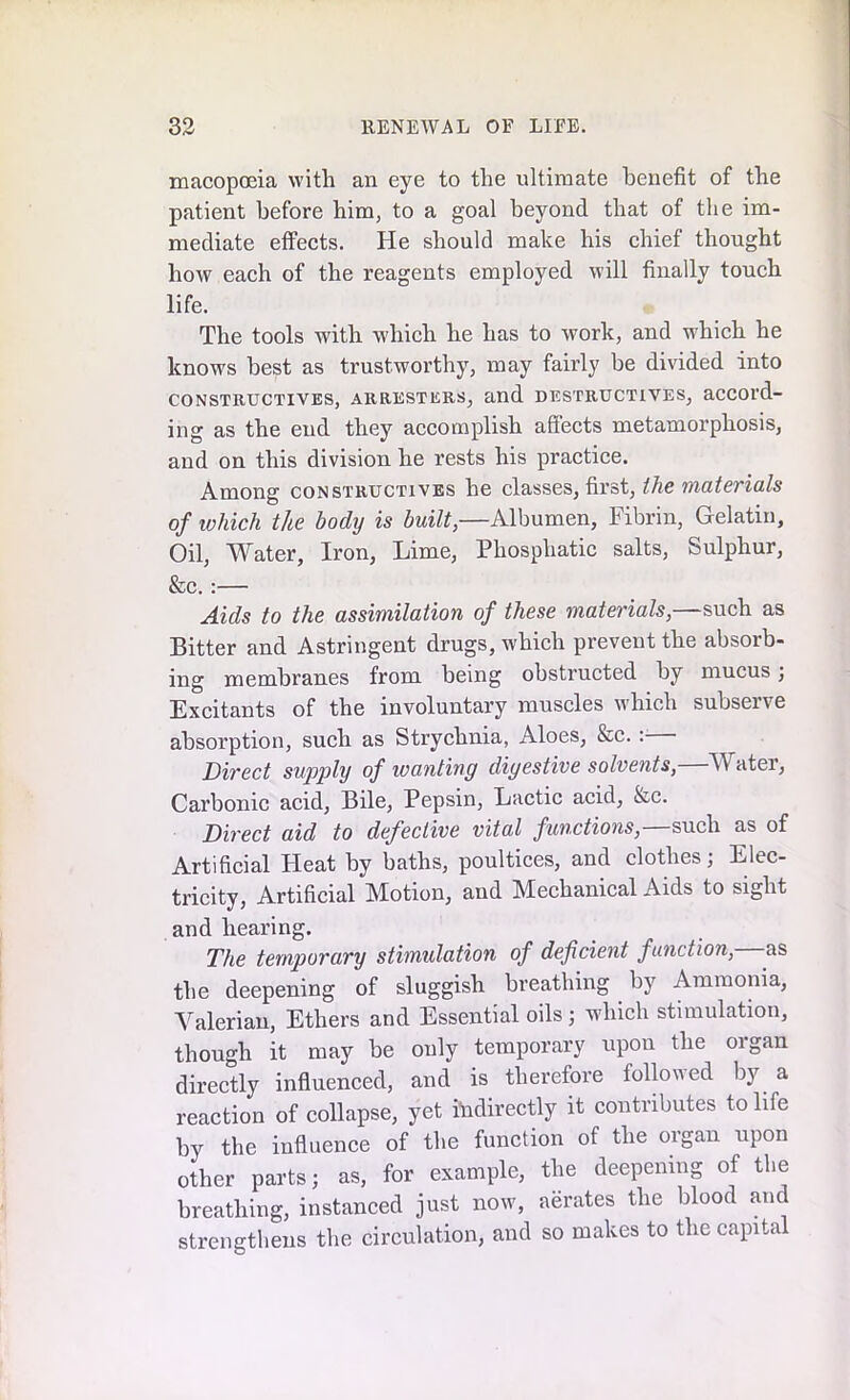 macopoeia with an eye to the ultimate benefit of the patient before him, to a goal beyond that of the im- mediate effects. He should make his chief thought how each of the reagents employed will finally touch life. The tools with which he has to work, and which he knows best as trustworthy, may fairly be divided into consteuctives, areesters, and desteuctiyes, accord- ing as the end they accomplish affects metamorphosis, and on this division he rests his practice. Among consteuctives he classes, first, the materials of which the body is built,—Albumen, Fibrin, Gelatin, Oil, Water, Iron, Lime, Phospliatic salts, Sulphur, &c. :— Aids to the assimilation of these materials,—such as Bitter and Astringent drugs, which prevent the absorb- ing membranes from being obstructed by mucus; Excitants of the involuntary muscles which subserve absorption, such as Strychnia, Aloes, &c. : Direct supply of wanting digestive solvents,—Water, Carbonic acid. Bile, Pepsin, Lactic acid, &c. Direct aid to defective vital functions,—such as of Artificial Heat by baths, poultices, and clothes; Elec- tricity, Artificial Motion, and Mechanical Aids to sight and hearing. The temporary stimulation of deficient function, as the deepening of sluggish breathing by Ammonia, Valerian, Ethers and Essential oils; which stimulation, though it may be only temporary upon the oigan directly influenced, and is therefore followed by a reaction of collapse, yet indirectly it contributes to life by the influence of the function of the organ upon other parts; as, for example, the deepening of the breathing, instanced just now, aerates the blood and strengthens the circulation, and so makes to the capital