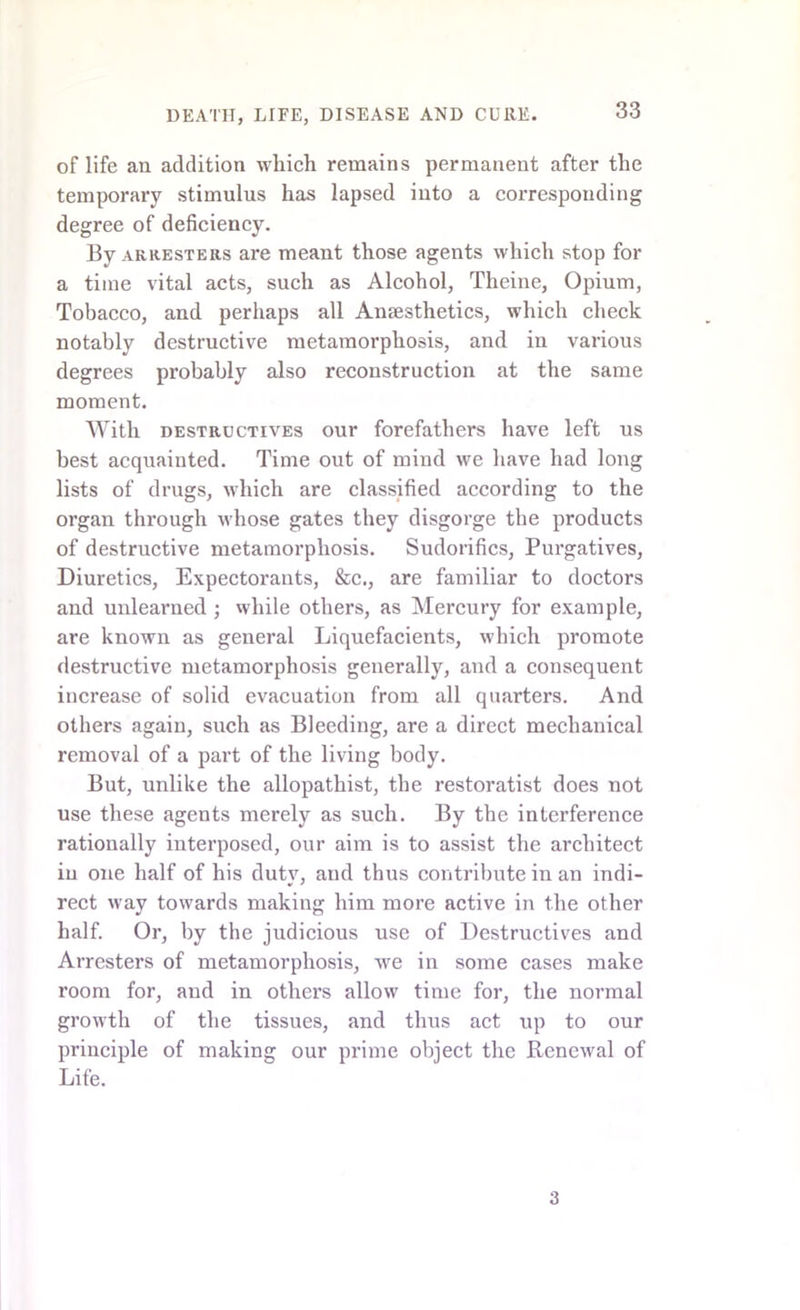 of life an addition which remains permanent after the temporary stimulus has lapsed into a corresponding degree of deficiency. By arresters are meant those agents which stop for a time vital acts, such as Alcohol, Theine, Opium, Tobacco, and perhaps all Ansesthetics, which check notably destructive metamorphosis, and in various degrees probably also reconstruction at the same moment. With destructives our forefathers have left us best acquainted. Time out of mind we have had long lists of drugs, which are classified according to the organ through whose gates they disgorge the products of destructive metamorphosis. Sudorifics, Purgatives, Diuretics, Expectorants, &c., are familiar to doctors and unlearned ; while others, as Mercury for example, are known as general Liquefacients, which promote destructive metamorphosis generally, and a consequent increase of solid evacuation from all quarters. And others again, such as Bleeding, are a direct mechanical removal of a part of the living body. But, unlike the allopathist, the restoratist does not use these agents merely as such. By the interference rationally interposed, our aim is to assist the architect in one half of his duty, and thus contribute in an indi- rect way towards making him more active in the other half. Or, by the judicious use of Destructives and Arresters of metamorphosis, we in some cases make room for, and in others allow time for, the normal growth of the tissues, and thus act up to our principle of making our prime object the Renewal of Life. 3