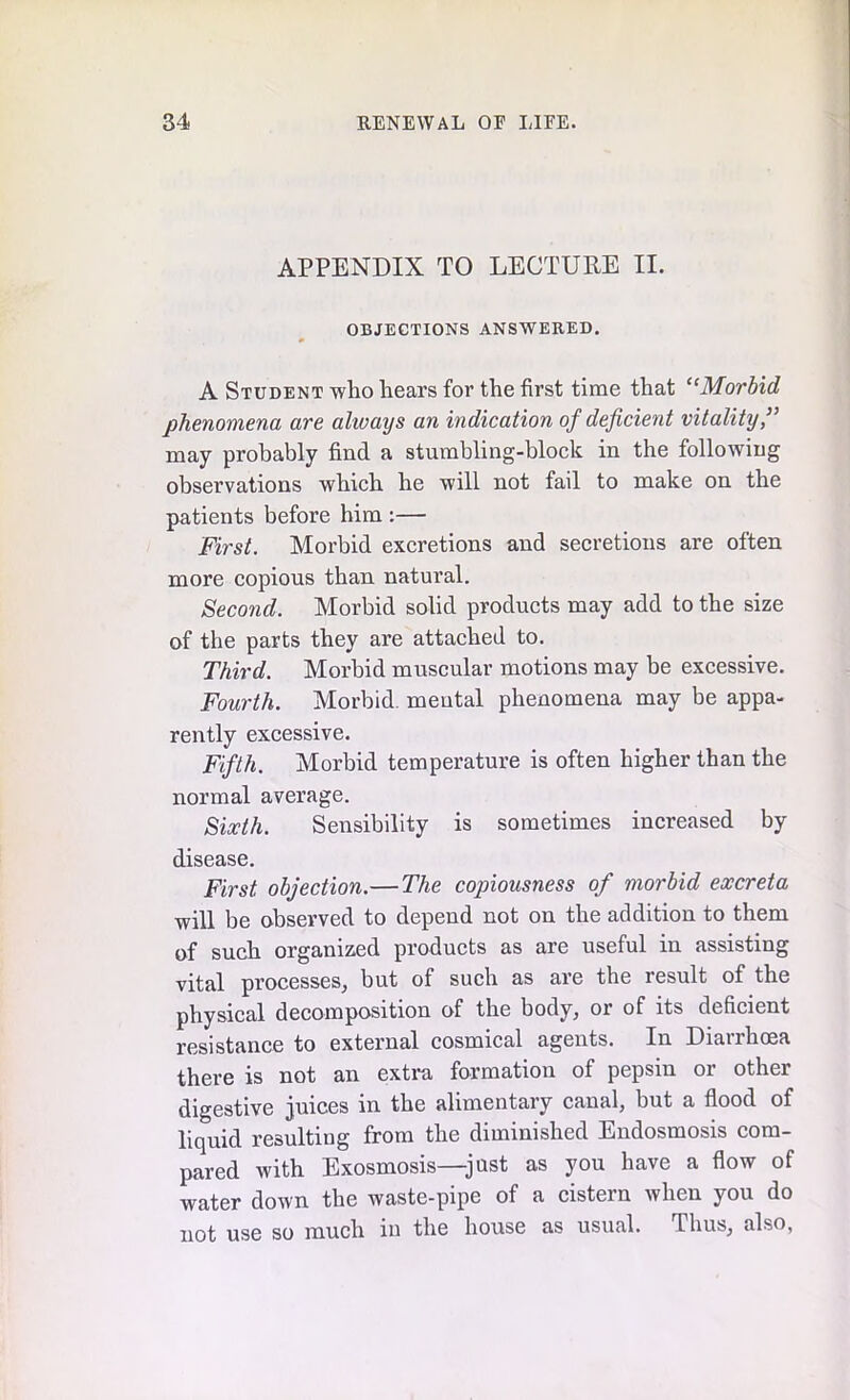 APPENDIX TO LECTURE II. OBJECTIONS ANSWERED. A Student who hears for the first time that “Morbid phenomena are always an indication of deficient vitality,” may probably find a stumbling-block in the following observations which he will not fail to make on the patients before him :— First. Morbid excretions and secretions are often more copious than natural. Second. Morbid solid products may add to the size of the parts they are attached to. Third. Morbid muscular motions may be excessive. Fourth. Morbid, mental phenomena may be appa- rently excessive. Fifth. Morbid temperature is often higher than the normal average. Sixth. Sensibility is sometimes increased by disease. First objection.—The copiousness of morbid excreta will be observed to depend not on the addition to them of such organized products as are useful in assisting vital processes, but of such as are the result of the physical decomposition of the body, or of its deficient resistance to external cosmical agents. In Diarrhoea there is not an extra formation of pepsin or other digestive juices m the ahmentaiy canal, but a flood of liquid resulting from the diminished Endosmosis com- pared with Exosmosis—-just as you have a flow of water down the waste-pipe of a cistern when you do not use so much in the house as usual. Thus, also,