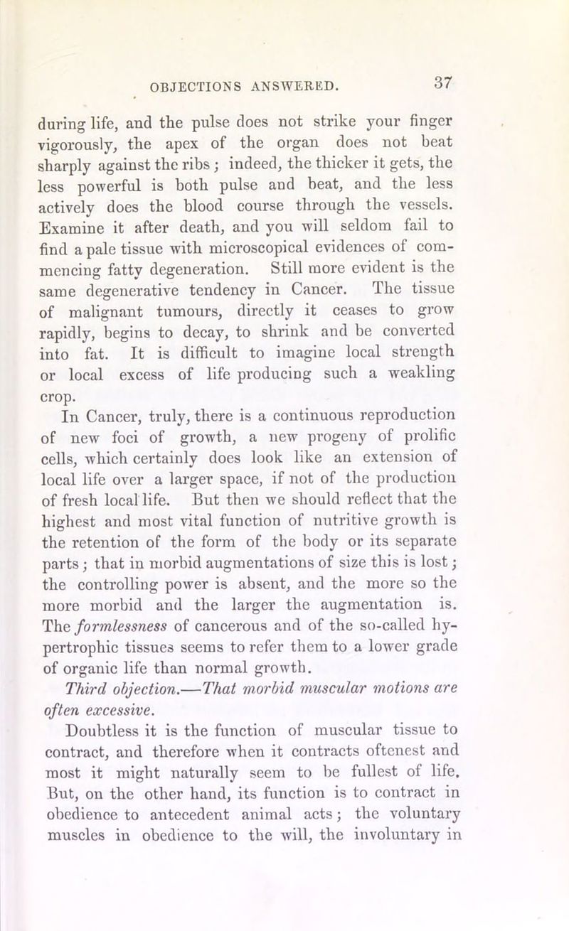 during life, and the pulse does not strike your finger vigorously, the apex of the organ does not beat sharply against the ribs ; indeed, the thicker it gets, the less powerful is both pulse and beat, and the less actively does the blood course through the vessels. Examine it after death, and you will seldom fail to find a pale tissue with microscopical evidences ol com- mencing fatty degeneration. Still more evident is the same degenerative tendency in Cancer. The tissue of malignant tumours, directly it ceases to grow rapidly, begins to decay, to shrink and be converted into fat. It is difficult to imagine local strength or local excess of life producing such a weakling crop. In Cancer, truly, there is a continuous reproduction of new foci of grow'th, a new progeny of prolific cells, which certainly does look like an extension of local life over a larger space, if not of the production of fresh local life. But then we should reflect that the highest and most vital function of nutritive growth is the retention of the form of the body or its separate parts; that in morbid augmentations of size this is lost; the controlling power is absent, and the more so the more morbid and the larger the augmentation is. The formlessness of cancerous and of the so-called hy- pertrophic tissues seems to refer them to a lower grade of organic life than normal growth. Third objection.—That morbid muscular motions are often excessive. Doubtless it is the function of muscular tissue to contract, and therefore when it contracts oftenest and most it might naturally seem to be fullest of life. But, on the other hand, its function is to contract in obedience to antecedent animal acts; the voluntary muscles in obedience to the will, the involuntary in