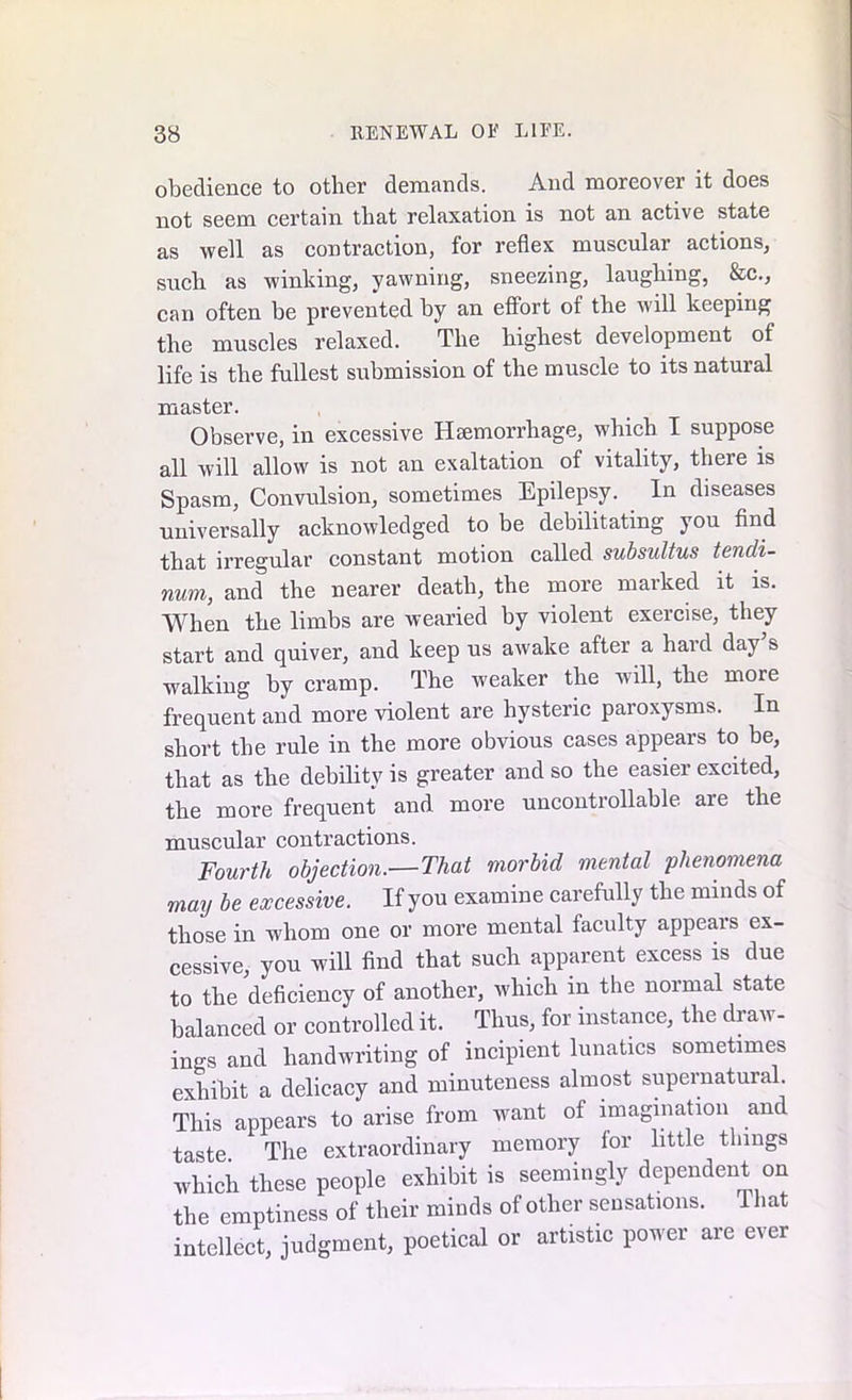 obedience to other demands. And moreover it does not seem certain that relaxation is not an active state as well as contraction, for reflex muscular actions, such as winking, yawning, sneezing, laughing, &c., can often be prevented by an effort of the will keeping the muscles relaxed. The highest development of life is the fullest submission of the muscle to its natural master. Observe, in excessive Haemorrhage, which I suppose all will allow is not an exaltation of vitality, there is Spasm, Convulsion, sometimes Epilepsy. In diseases universally acknowledged to be debilitating you find that irregular constant motion called subsultus tencli- num, and the nearer death, the more marked it is. When the limbs are wearied by violent exercise, they start and quiver, and keep us awake after a hard day s walking by cramp. The weaker the will, the more frequent and more violent are hysteric paroxysms. In short the rule in the more obvious cases appears to be, that as the debility is greater and so the easier excited, the more frequent and more uncontrollable are the muscular contractions. Fourth objection.—That morbid mental phenomena may be excessive. If you examine carefully the minds of those in whom one or more mental faculty appears ex- cessive, you will find that such apparent excess is due to the deficiency of another, which in the normal state balanced or controlled it. Thus, for instance, the draw- ings and handwriting of incipient lunatics sometimes exhibit a delicacy and minuteness almost supernatural This appears to arise from -want of imagination and taste The extraordinary memory for little things which these people exhibit is seemingly dependent on the emptiness of their minds of other sensations. 1 hat intellect, judgment, poetical or artistic power are ever