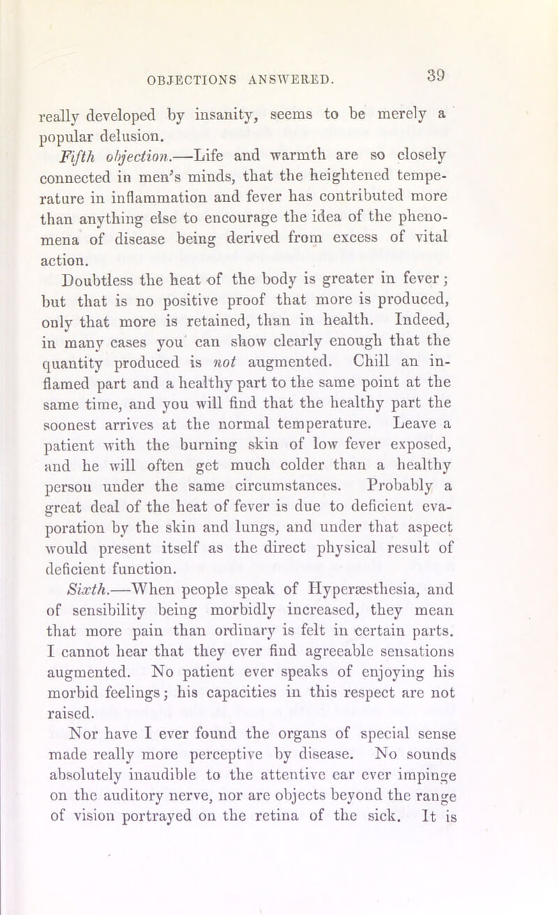 really developed by insanity, seems to be merely a popular delusion. Fifth objection.—Life and warmth are so closely connected in menJs minds, that the heightened tempe- rature in inflammation and fever has contributed more than anything else to encourage the idea of the pheno- mena of disease being derived from excess of vital action. Doubtless the heat of the body is greater in fever; but that is no positive proof that more is produced, only that more is retained, than in health. Indeed, in many cases you can show clearly enough that the quantity produced is not augmented. Chill an in- flamed part and a healthy part to the same point at the same time, and you will find that the healthy part the soonest arrives at the normal temperature. Leave a patient with the burning skin of low fever exposed, and he will often get much colder than a healthy person under the same circumstances. Probably a great deal of the heat of fever is due to deficient eva- poration by the skin and lungs, and under that aspect would present itself as the direct physical result of deficient function. Sixth.—When people speak of Hypersestliesia, and of sensibility being morbidly increased, they mean that more pain than ordinary is felt in certain parts. I cannot hear that they ever find agreeable sensations augmented. No patient ever speaks of enjoying his morbid feelings; his capacities in this respect are not raised. Nor have I ever found the organs of special sense made really more perceptive by disease. No sounds absolutely inaudible to the attentive ear ever impinge on the auditory nerve, nor are objects beyond the range of vision portrayed on the retina of the sick. It is