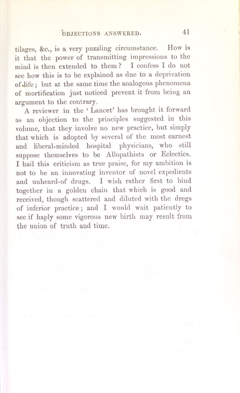 tilages, &c., is a very puzzling circumstance. How is it that the power of transmitting impressions to the mind is then extended to them ? I confess I do not see how this is to be explained as due to a deprivation of Jife; but at the same time the analogous phenomena of mortification just noticed prevent it from being an argument to the contrary. A reviewer in the ‘ Lancet* has brought it forward as an objection to the principles suggested in this volume, that they involve no new practice, hut simply that which is adopted by several of the most earnest and liberal-minded hospital physicians, who still suppose themselves to be Allopathists or Eclectics. I hail this criticism as true praise, for my ambition is not to be an innovating inventor of novel expedients and unheard-of drugs. I wish rather first to biud together in a golden chain that which is good and received, though scattered and diluted with the dregs of inferior practice; and I w ould w’ait patiently to see if haply some vigorous new birth may result from the union of truth and time.