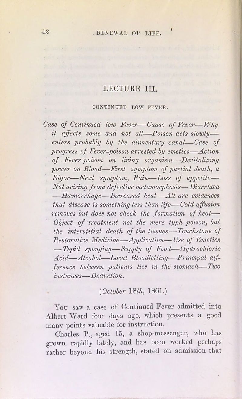 i LECTURE III. CONTINUED LOW FEVER. Case of Continued low Fever—Cause of Fever—Why it affects some and not all—Poison acts slowly— enters 'probably by the alimentary canal—Case of progress of Fever-poison arrested by emetics—Action of Fever-poison on living organism—Devitalizing power on Blood—First symptom of partial death, a Rigor—Next symptom, Pain—Loss of appetite— Not arising from defective metamorphosis—Diarrhoea —Haemorrhage—Increased heat—All are evidences that disease is something less than life—Cold affusion removes but does not check the formation of heat— Object of treatment not the mere typh poison, but the interstitial death of the tissues—Touchstone of Restorative Medicine—Application— Use of Emetics — Tepid sponging—Supply of Food—Hydrochloric Acid—Alcohol—Local Bloodletting—Principal dif- ference between patients lies in the stomach—Two instances—Deduction. (October 18M, 1861.) You saw a case of Continued Fever admitted into Albert Ward four days ago, which presents a good many points valuable for instruction. Charles P., aged 15, a shop-messenger, who has grown rapidly lately, and has been worked perhaps rather beyond his strength, stated on admission that
