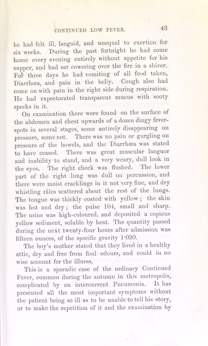 lie had felt ill, languid, and unequal to exertion for six weeks. During the past fortnight he had come home every evening entirely without appetite for his supper, and had sat cowering over the fire in a shiver. For three days he had vomiting of all food taken, Diarrhoea, and pain in the belly. Cough also had come ou with pain in the right side during respiration. He had expectorated transparent mucus with sooty specks in it. On examination there were found on the surface of the abdomen and chest upwards of a dozen dingy fever- spots in several stages, some entirely disappearing on pressure, some not. There was no pain or gurgling on pressure of the bowels, and the Diarrhoea was stated to have ceased. There was great muscular languor and inability to stand, and a very weary, dull look in the eyes. The right cheek was flushed. The lower part of the right lung was dull on percussion, and there were moist cracklings in it not very fine, and dry whistling rales scattered about the rest of the lungs. The tongue was thickly coated with yellow ; the skin was hot and dry; the pulse 104, small and sharp. The urine was high-coloured, and deposited a copious yellow sediment, soluble by heat. The quantity passed during the next twenty-four hours after admission was fifteen ounces, of the specific gravity 1-020. The boy’s mother stated that they lived in a healthy attic, dry and free from foul odours, and could in no wise account for the illness. This is a sporadic case of the ordinary Continued Fever, common during the autumn in this metropolis, complicated by an iutercurrent Pneumonia. It has presented all the most important symptoms without the patient being so ill as to be unable to tell his story, or to make the repetition of it and the examination by