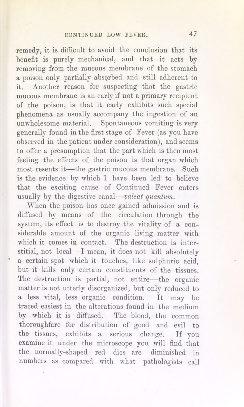 remedy, it is difficult to avoid the conclusion that its benefit is purely mechanical, and that it acts by removing from the mucous membrane of the stomach a poison only partially absqrbed and still adherent to it. Another reason for suspecting that the gastric mucous membrane is an early if not a primary recipient of the poison, is that it early exhibits such special phenomena as usually accompany the ingestion of an unwholesome material. Spontaneous vomiting is very generally found in the first stage of Fever (as you have observed in the patient under consideration), and seems to offer a presumption that the part which is then most feeling the effects of the poison is that organ which most resents it—the gastric mucous membrane. Such is the evidence by which I have been led to believe that the exciting cause of Continued Fever enters usually by the digestive canal—valeat quantum. When the poison has once gained admission and is diffused by means of the circulation through the system, its effect is to destroy the vitality of a con- siderable amount of the organic living matter with which it comes in contact. The destruction is inter- stitial, not local—I mean, it does not kill absolutely a certain spot which it touches, like sulphuric acid, but it kills only certain constituents of the tissues. The destruction is partial, not entire—the organic matter is not utterly disoi’ganized, but only reduced to a less vital, less organic condition. It may be traced easiest in the alterations found in the medium by which it is diffused. The blood, the common thoroughfare for distribution of good and evil to the tissues, exhibits a serious change. If you examine it under the microscope you will find that the normally-shaped red dies are diminished in numbers as compared with what pathologists call