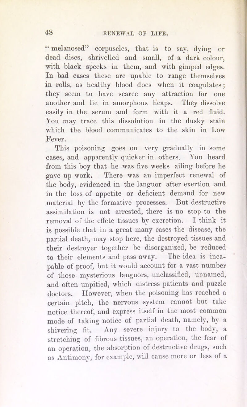 “ melanosed” corpuscles, that is to say, dying or dead discs, shrivelled and small, of a dark colour, with black specks in them, and with gimped edges. In bad cases these are unable to range themselves in rolls, as healthy blood does when it coagulates; they seem to have scarce any attraction for one another and lie in amorphous heaps. They dissolve easily in the serum and form with it a red fluid. You may trace this dissolution in the dusky staiu which the blood communicates to the skin in Low Fever. This poisoning goes on very gradually in some cases, and apparently quicker in others. You heard from this boy that he was five weeks ailing before he gave up work. There was an imperfect renewal of the body, evidenced in the languor after exertion and in the loss of appetite or deficient demand for new material by the formative processes. But destructive assimilation is not arrested, there is no stop to the removal of the effete tissues by excretion. I think it is possible that in a great many cases the disease, the partial death, may stop here, the destroyed tissues and their destroyer together be disorganized, be reduced to their elements and pass away. The idea is inca- pable of proof, but it would account for a vast number of those mysterious languors, unclassified, unnamed, and often unpitied, which distress patients and puzzle doctors. However, when the poisoning has reached a certain pitch, the nervous system cannot but take notice thereof, and express itself in the most common mode of taking notice of partial death, namely, by a shivering fit. Any severe injury to the body, a stretching of fibrous tissues, au operation, the fear of an operation, the absorption of destructive drugs, such as Antimony, for example, will cause more or less of a