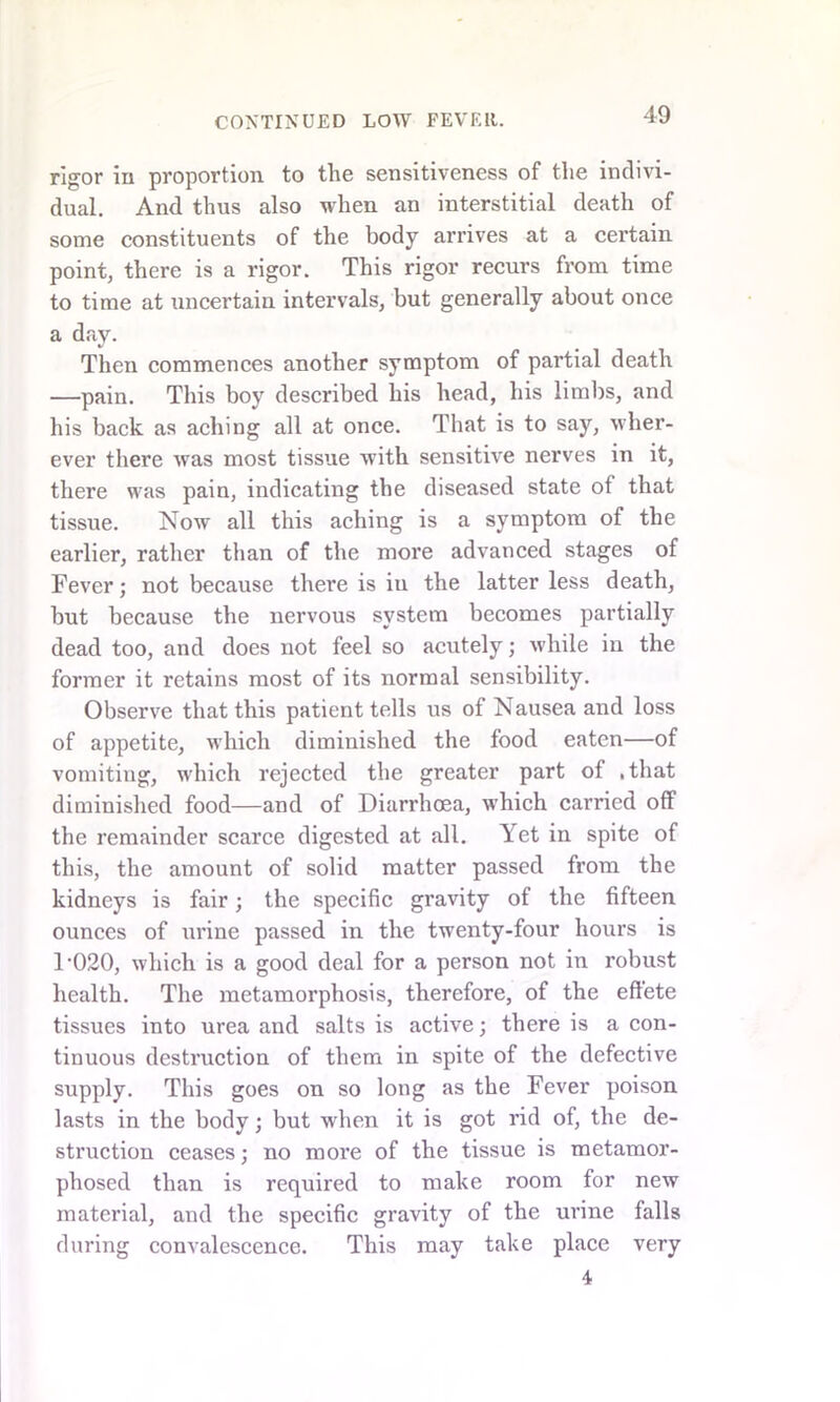 rigor in proportion to the sensitiveness of the indivi- dual. And thus also when an interstitial death of some constituents of the body arrives at a certain point, there is a rigor. This rigor recurs from time to time at uncertain intervals, but generally about once a day. Then commences another symptom of partial death —pain. This boy described his head, his limbs, and his back as aching all at once. That is to say, wher- ever there was most tissue with sensitive nerves in it, there was pain, indicating the diseased state of that tissue. Now all this aching is a symptom of the earlier, rather than of the more advanced stages of Fever; not because there is in the latter less death, but because the nervous system becomes partially dead too, and does not feel so acutely; while in the former it retains most of its normal sensibility. Observe that this patient tells us of Nausea and loss of appetite, which diminished the food eaten—of vomiting, which rejected the greater part of .that diminished food—and of Diarrhoea, which carried off the remainder scarce digested at all. Yet in spite of this, the amount of solid matter passed from the kidneys is fair; the specific gravity of the fifteen ounces of urine passed in the twenty-four hours is 1-020, which is a good deal for a person not in robust health. The metamorphosis, therefore, of the effete tissues into urea and salts is active; there is a con- tinuous destruction of them in spite of the defective supply. This goes on so long as the Fever poison lasts in the body; but when it is got rid of, the de- struction ceases; no more of the tissue is metamor- phosed than is required to make room for new material, and the specific gravity of the urine falls during convalescence. This may take place very