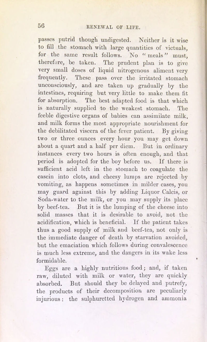 passes putrid though undigested. Neither is it wise to fill the stomach with large quantities of victuals, for the same result follows. No “ meals” must, therefore, be taken. The prudent plan is to give very small doses of liquid nitrogenous aliment very frequently. These pass over the irritated stomach unconsciously, and are taken up gradually by the intestines, requiring but very little to make them fit for absorption. The best adapted food is that which is naturally supplied to the weakest stomach. The feeble digestive organs of babies can assimilate milk, and milk forms the most appropriate nourishment for the debilitated viscera of the fever patient. By giving two or three ounces every hour you may get down about a quart and a half per diem. But in ordinary instances every two hours is often enough, and that period is adopted for the boy before us. If there is sufficient acid left in the stomach to coagulate the casein into clots, and cheesy lumps are rejected by vomiting, as happens sometimes in milder cases, you may guard against this by adding Liquor Calcis, or Soda-water to the milk, or you may supply its place by beef-tea. But it is the lumping of the cheese into solid masses that it is desirable to avoid, not the acidification, which is beneficial. If the patient takes thus a good supply of milk and beef-tea, not only is the immediate danger of death by starvation avoided, but the emaciation which follows during convalescence is much less extreme, and the dangers in its wake less formidable. Eggs are a highly nutritious food; and, if taken raw, diluted with milk or water, they are quickly absorbed. But should they be delayed and putrefy, the products of their decomposition are peculiarly injurious: the sulphuretted hydrogen and ammonia