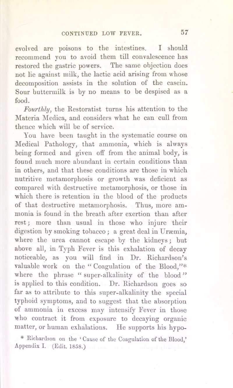 evolved are poisons to the intestines. I should recommend you to avoid them till convalescence has restored the gastric powers. The same objection does not lie against milk, the lactic acid arising from whose decomposition assists in the solution of the casein. Sour buttermilk is by no means to be despised as a food. Fourthly, the Restoratist turns his attention to the Materia Medica, and considers what he can cull from thence which will be of service. You have been taught in the systematic course on Medical Pathology, that ammonia, which is always being formed and given off from the animal body, is found much more abundant in certain conditions than in others, and that these conditions are those in which nutritive metamorphosis or growth was deficient as compared with destructive metamorphosis, or those in which there is retention in the blood of the products of that destructive metamorphosis. Thus, more am- monia is found in the breath after exertion than after rest; more than usual in those who injure their digestion by smoking tobacco ; a great deal in Uraemia, where the urea cannot escape by the kidneys; but above all, in Typh Fever is this exhalation of decay noticeable, as you will find in Dr. Richardson’s valuable work on the “ Coagulation of the Blood,”* Avhere the phrase “ super-alkalinity of the blood ” is applied to this condition. Dr. Richardson goes so far as to attribute to this super-alkalinity the special typhoid symptoms, and to suggest that the absorption of ammonia in excess may intensify Fever in those who contract it from exposure to decaying organic matter, or human exhalations. He supports his hypo- * Richardson on the 1 Cause of the Coagulation of the Blood/ Appendix I. (Edit. 1858.)