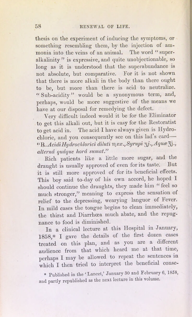 thesis on the experiment of inducing the symptoms, or something resembling them, by the injection of am- monia into the veins of an animal. The word “ super- alkalinity ” is expressive, and quite unobjectionable, so long as it is understood that the superabundance is not absolute, but comparative. For it is not shown that there is more alkali in the body than there ought to be, but more than there is acid to neutralize. “ Sub-acidity ” would be a synonymous term, and, perhaps, would be more suggestive of the means we have at our disposal for remedying the defect. Very difficult indeed would it be for the Eliminator to get this alkali out, but it is easy for the Restoratist to get acid in. The acid I have always given is Hydro- chloric, and you consequently see on this lad s card— “fy.AcidiHydrochlorici diluti v\xx.,Syrupi 5j.,Aqua3j., alternd qudque hora sumat.” Rich patients like a little more sugar, and the draught is usually approved of even for its taste. But it is still more approved of for its beneficial effects. This boy said to-day of his own accord, he hoped I should continue the draughts, they made him “ feel so much stronger,” meaning to express the sensation of relief to the depressing, wearying languor of Fever. In mild cases the tongue begins to clean immediately, the thirst and Diarrhoea much abate, and the repug- nance to food is diminished. In a clinical lecture at this Hospital in January, 1858,* I gave the details of the first dozen cases treated on this plan, and as you ai’e a different audience from that which heard me at that time, perhaps I may be allowed to repeat the sentences in which I then tried to interpret the beneficial conse- * Published in the ‘Lancet,5 January 30 and February 6, 1858, and partly republished as the next lecture in this volume.