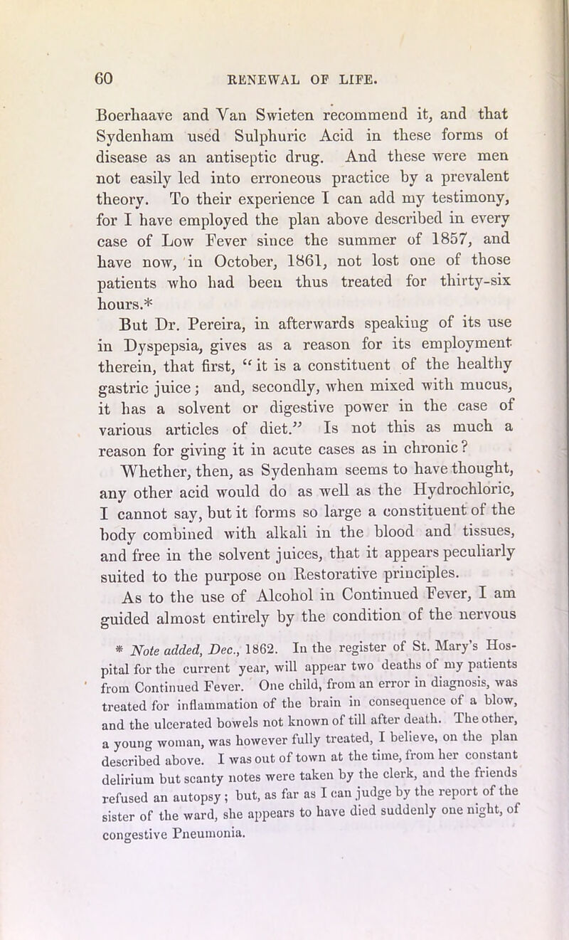 Boerhaave and Van Swieten recommend it, and that Sydenham used Sulphuric Acid in these forms of disease as an antiseptic drug. And these were men not easily led into erroneous practice by a prevalent theory. To their experience I can add my testimony, for I have employed the plan above described in every case of Low Fever since the summer of 1857, and have now, in October, 1861, not lost one of those patients who had been thus treated for thirty-six hours.* But Dr. Pereira, in afterwards speaking of its use in Dyspepsia, gives as a reason for its employment therein, that first, “ it is a constituent of the healthy gastric juice; and, secondly, when mixed with mucus, it has a solvent or digestive power in the case of various articles of diet.” Is not this as much a reason for giving it in acute cases as in chronic ? Whether, then, as Sydenham seems to have thought, any other acid would do as well as the Hydrochloric, I cannot say, but it forms so large a constituent of the body combined with alkali in the blood and tissues, and free in the solvent juices, that it appears peculiarly suited to the purpose on Restorative principles. As to the use of Alcohol in Continued Fever, I am guided almost entirely by the condition of the nervous * Note added, Dec., 1862. Iu the register of St. Mary’s Hos- pital for the current year, will appear two deaths of my patients from Continued Fever. One child, from an error in diagnosis, was treated for inflammation of the brain in consequence of a blow, and the ulcerated bowels not known of till after death. The other, a young woman, was however fully treated, I believe, on the plan described above. I was out of town at the time, from her constant delirium but scanty notes were taken by the clerk, and the friends refused an autopsy; but, as far as I can judge by the report of the sister of the ward, she appears to have died suddenly one night, of congestive Pneumonia.