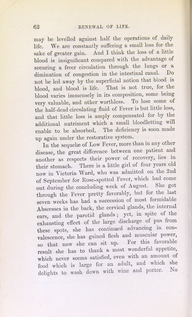 may be levelled against half the operations of daily life. We are constantly sutfering a small loss for the sake of greater gain. And I think the loss of a little blood is insignificant compared with the advantage of securing a freer circulation through the lungs or a diminution of congestion in the intestinal canal. Do not be led away by the superficial notion that blood is blood, and blood is life. That is not true, for the blood varies immensely in its composition, some being very valuable, and other worthless. To lose some of the half-dead circulating fluid of Fever is but little loss, and that little loss is amply compensated for by the additional nutriment which a small bloodletting will enable to be absorbed. The deficiency is soon made up again under the restorative system. In the sequelae of Low Fever, more than in any other disease, the great difference between one patient and another as respects their power of recovery, lies in their stomach. There is a little girl of four years old now in Victoria WTard, who was admitted on the 2nd of September for Fose-spotted Fever, which had come out during the concluding week of August. She got through the Fever pretty favorably, but for the last seven weeks has had a succession of most formidable Abscesses in the back, the cervical glands, the internal ears, and the parotid glands ; yet, in spite of the exhausting effect of the large discharge of pus from these spots, she has continued advancing m con- valescence, she has gained flesh and muscular power, so that now she can sit up. For this favorable result she has to thank a most wonderful appetite, which never seems satisfied, even with an amount of food which is large for an adult, and which she delights to wash down with wine and porter. No