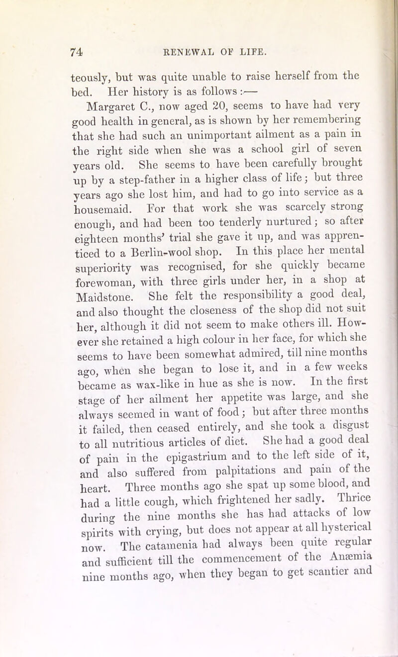 teously, but was quite unable to raise berself from the bed. Her history is as follows :— Margaret C., now aged 20, seems to have had very good health in general, as is shown by her remembering that she had such an unimportant ailment as a pain in the right side when she was a school girl of seven years old. She seems to have been carefully brought up by a step-father in a higher class of life3 but three years ago she lost him, and had to go into service as a housemaid. For that work she was scarcely strong enough, and had been too tenderly nurtured 3 so after eighteen months’ trial she gave it up, and was appren- ticed to a Berlin-wool shop. In this place her mental superiority was recognised, for she quickly became forewoman, with three girls under her, in a shop at Maidstone. She felt the responsibility a good deal, and also thought the closeness of the shop did not suit her, although it did not seem to make others ill. How- ever she retained a high colour in her face, for which she seems to have been somewhat admired, till nine months ago, when she began to lose it, and in a few weeks became as wax-like in hue as she is now. In the first stage of her ailment her appetite was large, and she always seemed in want of food 3 but alter three months it failed, then ceased entirely, and she took a disgust to all nutritious articles of diet. She had a good deal of pain in the epigastrium and to the left side of it, and also suffered from palpitations and pain of the heart. Three months ago she spat up some blood, and had a little cough, which frightened her sadly. Thrice during the nine months she has had attacks of low spirits with crying, but does not appear at all hysterical now. The catamenia had always been quite regular and sufficient till the commencement of the Anaemia nine months ago, when they began to get scantier and