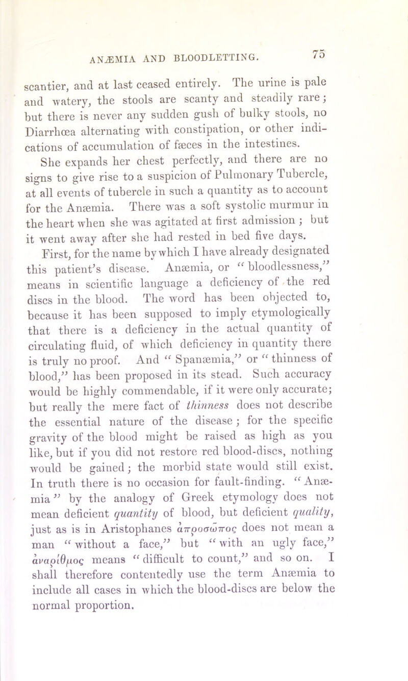 scantier, and at last ceased entirely. The urine is pale and watery, the stools are scanty and steadily rare; hut there is never any sudden gush of bulky stools, no Diarrhoea alternating with constipation, or other indi- cations of accumulation of faeces in the intestines. She expands her chest perfectly, and there are no signs to give rise to a suspicion of Pulmonary Tubercle, at all events of tubercle in such a quautity as to account for the Anaemia. There was a soft systolic murmur in the heart when she ivas agitated at first admission ; but it went away after she had rested in bed five days. First, for the name by which I have already designated this patient’s disease. Anaemia, or “ bloodlessness,” means in scientific language a deficiency of the red discs in the blood. The word has been objected to, because it has been supposed to imply etymologically that there is a deficiency in the actual quantity of circulating fluid, of which deficiency in quantity there is truly no proof. And “ Spansemia,” or “ thinness of blood,” has been proposed in its stead. Such accuracy would be highly commendable, if it were only accurate; but really the mere fact of thinness does not describe the essential nature of the disease ; for the specific gravity of the blood might be raised as high as you like, but if you did not restore red blood-discs, nothing would be gained; the morbid state would still exist. In truth there is no occasion for fault-finding. “ Anae- mia ” by the analogy of Greek etymology does not mean deficient quantity of blood, but deficient quality, just as is in Aristophanes a7rpo(TW7roc does not mean a man “ without a face,” but “ with an ugly face,” avapi6/.ioQ means “ difficult to count,” and so on. I shall therefore contentedly use the term Anaemia to include all cases in which the blood-discs are below the normal proportion.