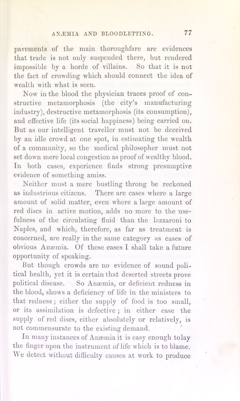 pavements of the main thoroughfare are evidences that trade is not only suspended there, but rendered impossible by a horde of villains. So that it is not the fact of crowding which should connect the idea of wealth with what is seen. Now in the blood the physician traces proof of con- structive metamorphosis (the city’s manufacturing industry), destructive metamorphosis (its consumption), and effective life (its social happiness) being carried on. But as our intelligent traveller must not be deceived by an idle crowd at one spot, in estimating the wealth of a community, so the medical philosopher must not set down mere local congestion as proof of wealthy blood. In both cases, experience finds strong presumptive evidence of something amiss. Neither must a mere hustling throng be reckoned as industrious citizens. There are cases where a large amount of solid matter, even where a large amount of red discs in active motion, adds no more to the use- fulness of the circulating fluid than the lazzaroni to Naples, and which, therefore, as far as treatment is concerned, are really in the same category as cases of obvious Anaemia. Of these cases I shall take a future opportunity of speaking. But though crowds are no evidence of sound poli- tical health, yet it is certain that deserted streets prove political disease. So Anaemia, or deficient redness in the blood, shows a deficiency of life in the ministers to that redness; either the supply of food is too small, or its assimilation is defective; in either case the supply of red discs, either absolutely or relatively, is not commensurate to the existing demand. In many instances of Anaemia it is easy enough to lay the finger upon the instrument of life which is to blame. We detect without difficulty causes at work to produce