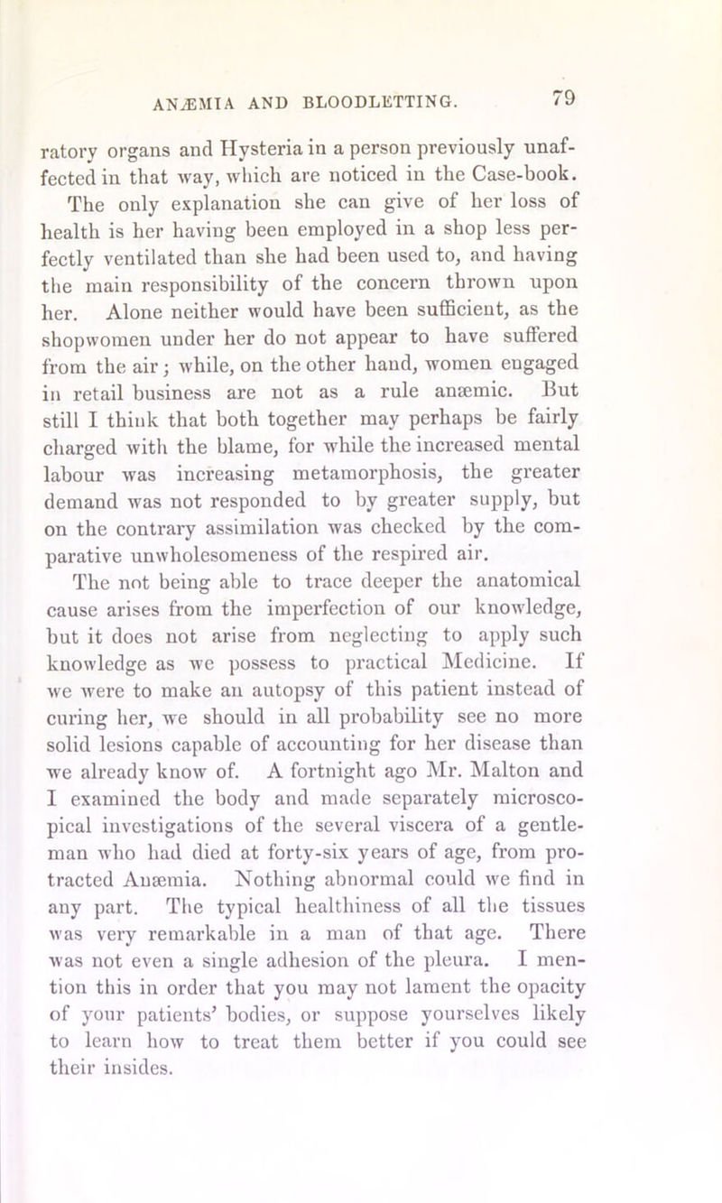 ratory organs and Hysteria in a person previously unaf- fected in that way, which are noticed in the Case-book. The only explanation she can give of her loss of health is her having been employed in a shop less per- fectly ventilated than she had been used to, and having the main responsibility of the concern thrown upon her. Alone neither would have been sufficient, as the shopwomen under her do not appear to have suffered from the air; while, on the other hand, women engaged in retail business are not as a rule anaemic. But still I think that both together may perhaps be fairly charged with the blame, for while the increased mental labour was increasing metamorphosis, the greater demand was not responded to by greater supply, but on the contrary assimilation was checked by the com- parative unwholesomeness of the respired air. The not being able to trace deeper the anatomical cause arises from the imperfection of our knowledge, but it does not arise from neglecting to apply such knowledge as we possess to practical Medicine. If we were to make an autopsy of this patient instead of curing her, we should in all probability see no more solid lesions capable of accounting for her disease than we already know of. A fortnight ago Mr. Malton and I examined the body and made separately microsco- pical investigations of the several viscera of a gentle- man who had died at forty-six years of age, from pro- tracted Anaemia. Nothing abnormal could we find in any part. The typical healthiness of all the tissues was very remarkable in a man of that age. There was not even a single adhesion of the pleura. I men- tion this in order that you may not lament the opacity of your patients’ bodies, or suppose yourselves likely to learn how to treat them better if you could see their insides.