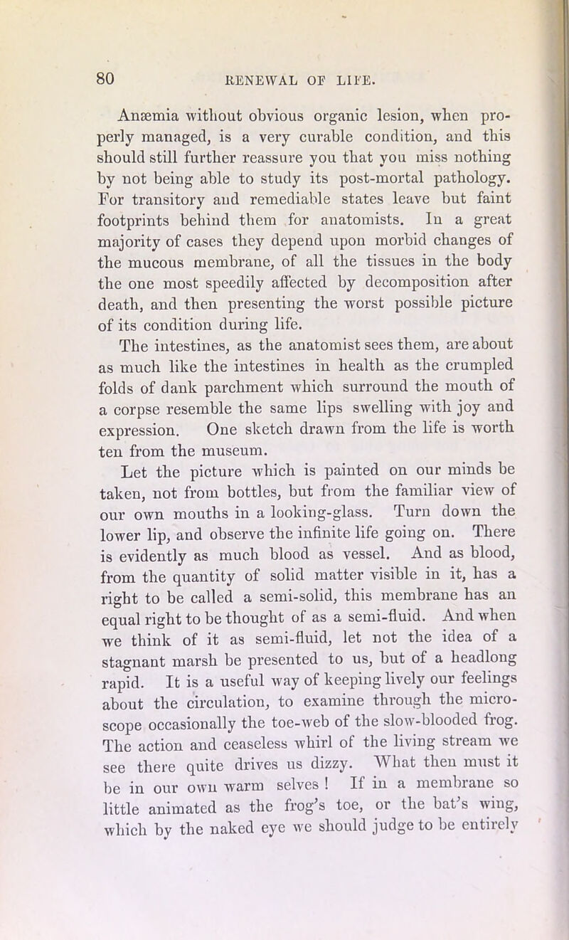 Anaemia without obvious organic lesion, when pro- perly managed, is a very curable condition, and this should still further reassure you that you miss nothing by not being able to study its post-mortal pathology. For transitory and remediable states leave but faint footprints behind them for anatomists. In a great majority of cases they depend upon morbid changes of the mucous membrane, of all the tissues in the body the one most speedily affected by decomposition after death, and then presenting the worst possible picture of its condition during life. The intestines, as the anatomist sees them, are about as much like the intestines in health as the crumpled folds of dank parchment which surround the mouth of a corpse resemble the same lips swelling with joy and expression. One sketch drawn from the life is worth ten from the museum. Let the picture which is painted on our minds be taken, not from bottles, but from the familiar view of our own mouths in a looking-glass. Turn down the lower lip, and observe the infinite life going on. There is evidently as much blood as vessel. And as blood, from the quantity of solid matter visible in it, has a right to be called a semi-solid, this membrane has an equal right to be thought of as a semi-fluid. And when we think of it as semi-fluid, let not the idea of a stagnant marsh be presented to us, but of a headlong rapid. It is a useful way of keeping lively our feelings about the circulation, to examine through the micro- scope occasionally the toe-web of the slow-blooded frog. The action and ceaseless whirl of the living stream we see there quite drives us dizzy. hat then must it be in our own warm selves ! If in a membiane so little animated as the frog’s toe, or the bat s wing, which by the naked eye we should judge to be entirely