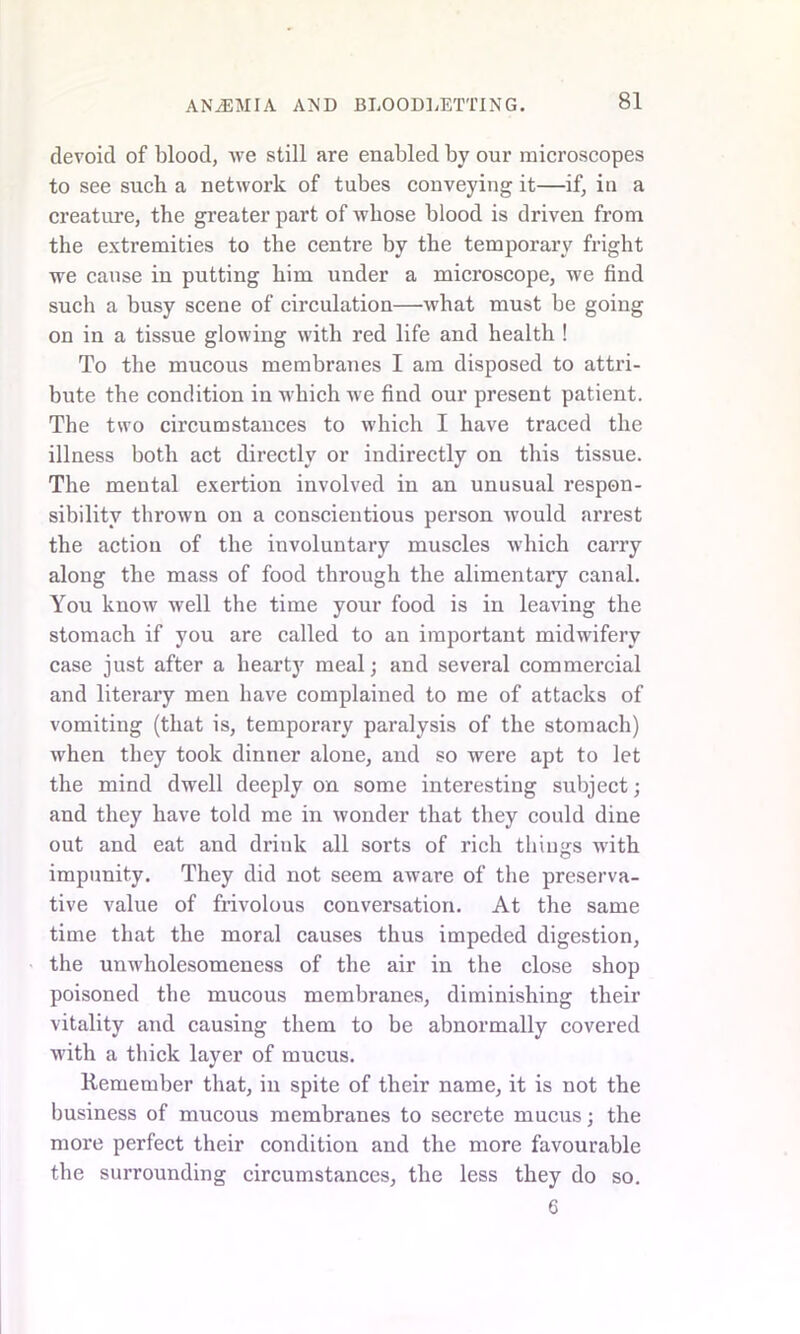 devoid of blood, we still are enabled by our microscopes to see such a network of tubes conveying it—if, in a creature, the greater part of whose blood is driven from the extremities to the centre by the temporary fright we cause in putting him under a microscope, we find such a busy scene of circulation—what must be going on in a tissue glowing with red life and health ! To the mucous membranes I am disposed to attri- bute the condition in which we find our present patient. The two circumstances to which I have traced the illness both act directly or indirectly on this tissue. The mental exertion involved in an unusual respon- sibility thrown on a conscientious person would arrest the action of the involuntary muscles which carry along the mass of food through the alimentary canal. You know well the time your food is in leaving the stomach if you are called to an important midwifery case just after a hearty meal; and several commercial and literary men have complained to me of attacks of vomiting (that is, temporary paralysis of the stomach) when they took dinner alone, and so were apt to let the mind dwell deeply on some interesting subject; and they have told me in wonder that they could dine out and eat and drink all sorts of rich things with impunity. They did not seem aware of the preserva- tive value of frivolous conversation. At the same time that the moral causes thus impeded digestion, the unwholesomeness of the air in the close shop poisoned the mucous membranes, diminishing their vitality and causing them to be abnormally covered with a thick layer of mucus. Remember that, in spite of their name, it is not the business of mucous membranes to secrete mucus; the more perfect their condition and the more favourable the surrounding circumstances, the less they do so. 6