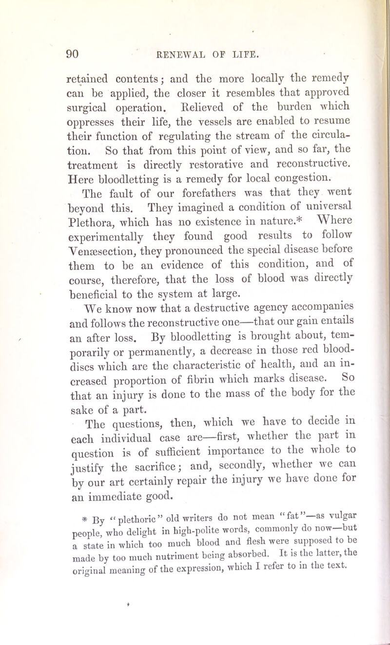 retained contents; and the more locally the remedy can he applied, the closer it resembles that approved surgical operation. Relieved of the burden which oppresses their life, the vessels are enabled to resume their function of regulating the stream of the circula- tion. So that from this point of view, and so far, the treatment is directly restorative and reconstructive. Here bloodletting is a remedy for local congestion. The fault of our forefathers was that they went beyond this. They imagined a condition of universal Plethora, which has no existence in nature.* Where experimentally they found good results to follow Venesection, they pronounced the special disease before them to be an evidence of this condition, and of course, therefore, that the loss of blood was directly beneficial to the system at large. We know now that a destructive agency accompanies and follows the reconstructive one—that our gain entails an after loss. By bloodletting is brought about, tem- porarily or permanently, a decrease in those red blood- discs which are the characteristic of health, and an in- creased proportion of fibrin which marks disease. So that an injury is done to the mass of the body for the sake of a part. The questions, then, which we have to decide in each individual case are—first, whether the part in question is of sufficient importance to the whole to justify the sacrifice; and, secondly, whether we can by our art certainly repair the injury we have done for an immediate good. * By “ plethoric ” old writers do not mean “fat” as vulgar people who delight in high-polite words, commonly do now-but a state in which too much blood and flesh were supposed to be made by too much nutriment being absorbed. It is the latter, the original meaning of the expression, which 1 refer to in the text.