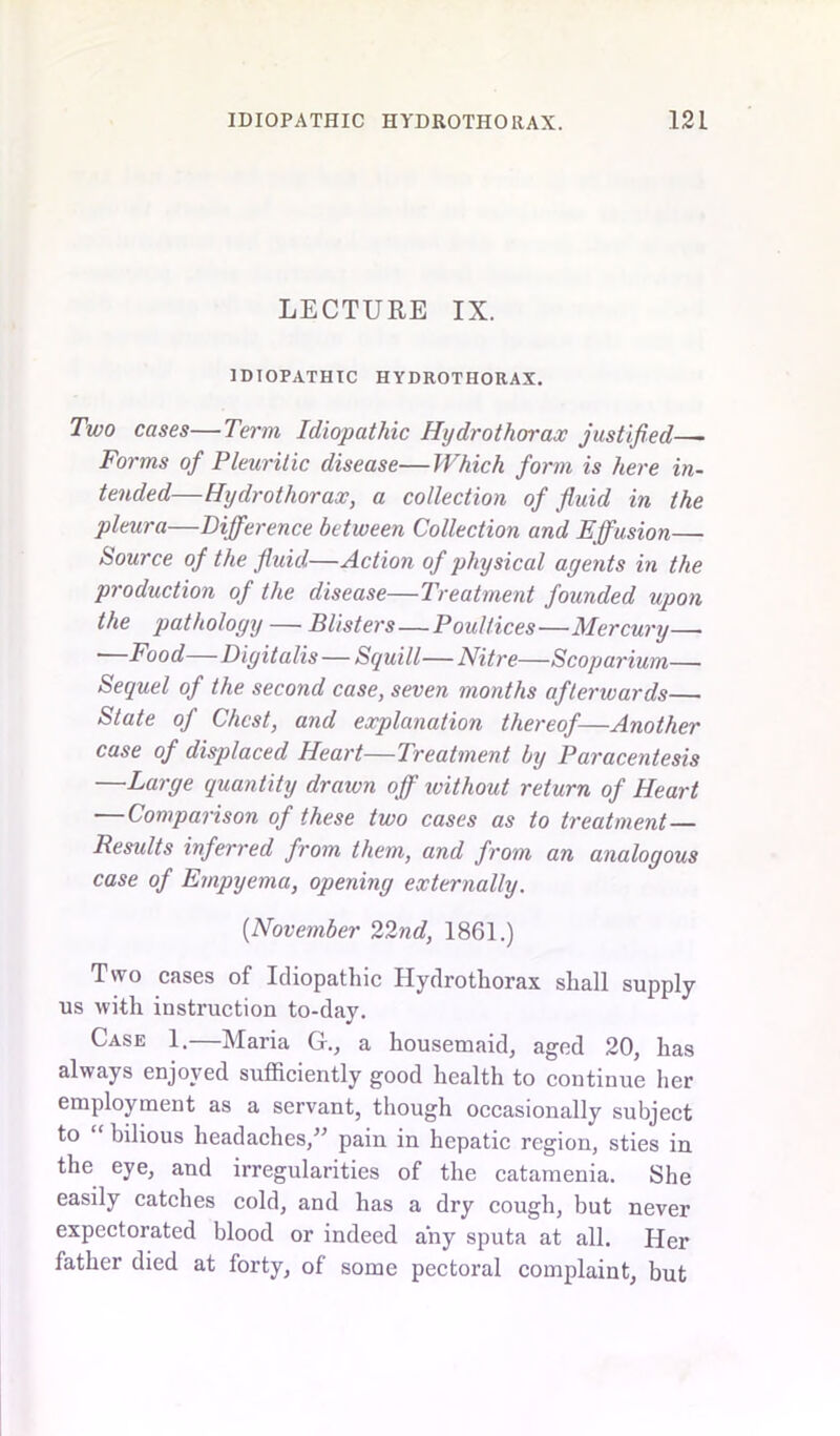 LECTURE IX. IDIOPATHIC HYDROTHORAX. Two cases—Term Idiopathic Hydrothorax justified—- Forms of Pleuritic disease—Which form is here in- tended—Hydrothorax, a collection of fluid in the pleura—Difference between Collection and Effusion— Source of the fluid—Action of physical agents in the production of the disease—Treatment founded upon the pathology — Blisters—Poultices—Mercury— Food—Digitalis — Squill— Nitre—Scoparium— Sequel of the second case, seven months afterwards— State of Chest, and explanation thereof—Another case of displaced Heart—Treatment by Paracentesis —Large quantity draivn off ivithout return of Heart — Comparison of these two cases as to treatment— Results inferred from them, and from an analogous case of Empyema, opening externally. (November 22nd, 1861.) Two cases of Idiopathic Hydrothorax shall supply us with instruction to-day. Case 1.—Maria G., a housemaid, aged 20, has always enjoyed sufficiently good health to continue her employment as a servant, though occasionally subject to “ bilious headaches,” pain in hepatic region, sties in the eye, and irregularities of the catamenia. She easily catches cold, and has a dry cough, but never expectorated blood or indeed any sputa at all. Her father died at forty, of some pectoral complaint, but