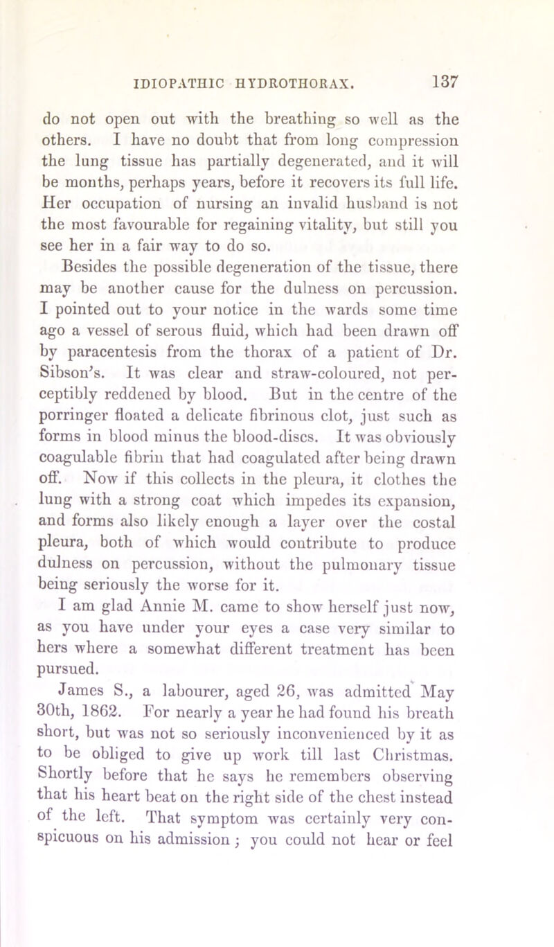do not open out with the breathing so well as the others. I have no doubt that from long compression the lung tissue has partially degenerated, and it will be months, perhaps years, before it recovers its full life. Her occupation of nursing an invalid husband is not the most favourable for regaining vitality, but still you see her in a fair way to do so. Besides the possible degeneration of the tissue, there may be another cause for the dulness on percussion. I pointed out to your notice in the wards some time ago a vessel of serous fluid, which had been drawn off by paracentesis from the thorax of a patient of Dr. Sibson's. It was clear and straw-coloured, not per- ceptibly reddened by blood. But in the centre of the porringer floated a delicate fibrinous clot, just such as forms in blood minus the blood-discs. It was obviously coagulable fibrin that had coagulated after being drawn off. Now if this collects in the pleura, it clothes the lung with a strong coat which impedes its expansion, and forms also likely enough a layer over the costal pleura, both of which would contribute to produce dulness on percussion, without the pulmonary tissue being seriously the worse for it. I am glad Annie M. came to show herself just now, as you have under your eyes a case very similar to hers where a somewhat different treatment has been pursued. James S., a labourer, aged 26, was admitted May 30th, 1862. For nearly a year he had found his breath short, hut was not so seriously inconvenienced by it as to be obliged to give up work till last Christmas. Shortly before that he says he remembers observing that his heart beat on the right side of the chest instead of the left. That symptom was certainly very con- spicuous on his admission ; you could not hear or feel