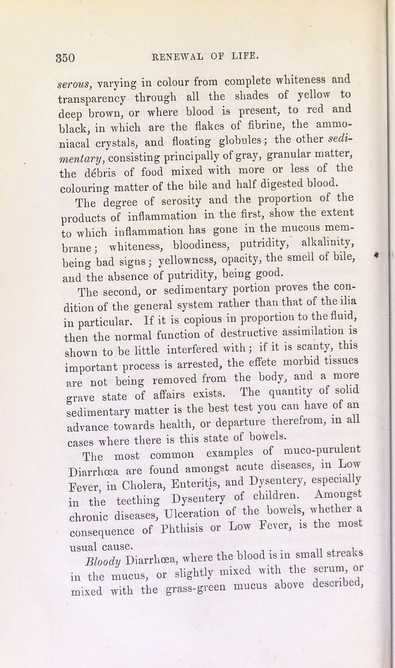 serous, varying in colour from complete whiteness and transparency through all the shades of yellow to deep brown, or where blood is present, to red and black, in which are the flakes of fibrine, the ammo- niacal crystals, and floating globules; the other sedi- mentary, consisting principally of gray, granular matter, the debris of food mixed with more or less of the colouring matter of the bile and half digested blood. The degree of serosity and the proportion of the products of inflammation in the first, show the extent to which inflammation has gone in the mucous mem- brane; whiteness, bloodiness, putridity, alkalinity, being bad signs; yellowness, opacity, the smell of bile, and the absence of putridity, being good. The second, or sedimentary portion proves the con- dition of the general system rather than that of the ilia in particular. If it is copious in proportion to the fluid, then the normal function of destructive assimilation is shown to be little interfered with; if it is scanty, this important process is arrested, the effete morbid tissues are not being removed from the body, and a more crave state of affairs exists. The quantity of solid sedimentary matter is the best test you can have of an advance towards health, or departure therefrom, in all cases where there is this state of bowels. The most common examples of muco-purulen Diarrhoea are found amongst acute diseases, in Low Fever in Cholera, Enteritis, and Dysentery, especially in the teething Dysentery of children. Amongst chronic diseases, Ulceration of the bowels, whether a consequence of Phthisis or Low Fever, is the mos ^“LXDiarrhoea, where the blood is in small streaks in the mucus, or slightly mixed with the serumi or mixed with the grass-green mucus above described.