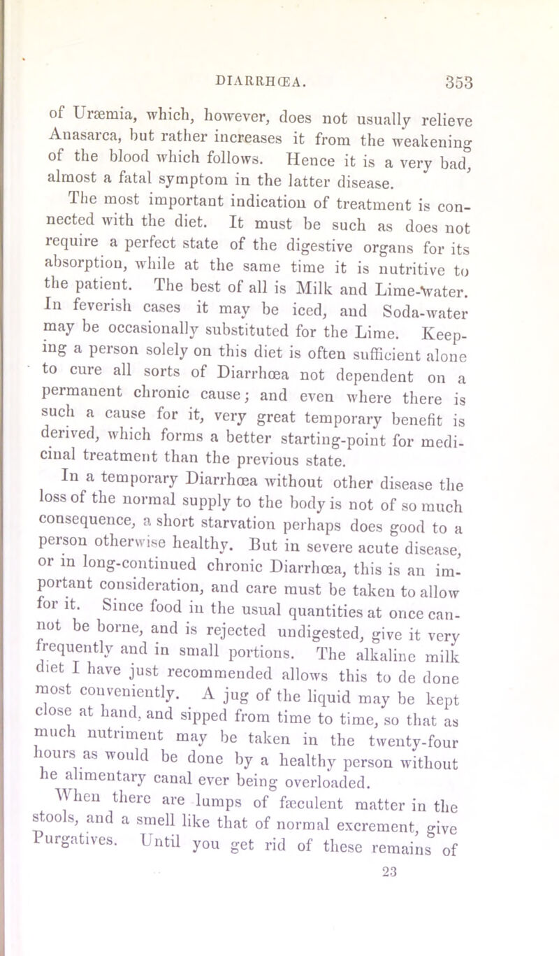 of Uraemia, which, however, does not usually relieve Anasarca, but rather increases it from the weakening of the blood which follows. Hence it is a very bad* almost a fatal symptom in the latter disease. The most important indication of treatment is con- nected with the diet. It must be such as does not lequiie a perfect state of the digestive organs for its absorption, while at the same time it is nutritive to the patient. The best of all is Milk and Lime-Vater. In feverish cases it may be iced, and Soda-water may be occasionally substituted for the Lime. Keep- ing a person solely on this diet is often sufficient alone to cure all sorts of Diarrhoea not dependent on a permanent chronic cause; and even where there is such a cause for it, very great temporary benefit is derived, which forms a better starting-point for medi- cinal treatment than the previous state. In a temporary Diarrhoea without other disease the loss of the normal supply to the body is not of so much consequence, a short starvation perhaps does good to a person otherwise healthy. But in severe acute disease, or m long-continued chronic Diarrhoea, this is an im- portant consideration, and care must be taken to allow for it. Since food in the usual quantities at once can- not be borne, and is rejected undigested, give it very frequently and in small portions. The alkaline milk diet I have just recommended allows this to de done most conveniently. A jug of the liquid may be kept close at hand, and sipped from time to time, so that as much nutriment may be taken in the twenty-four ours as would be done by a healthy person without he alimentary canal ever being overloaded. When there are lumps of feculent matter in the stools, and a smell like that of normal excrement give Purgafves. Until you get rid of these remains of 23