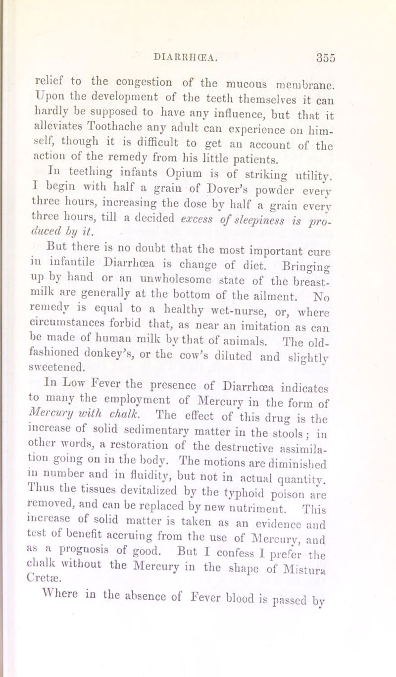 relief to the congestion of the mucous membrane. Upon the development of the teeth themselves it can hardly be supposed to have any influence, but that it alleviates Toothache any adult can experience on him- self, though it is difficult to get an account of the action of the remedy from his little patients. In teething infants Opium is of striking utility. 1 begin with half a grain of Dover’s powder everv three hours, increasing the dose by half a grain every three hours, till a decided excess of sleepiness is pro- duced by it. But there is no doubt that the most important cure m infantile Diarrhoea is change of diet. Bringing up by hand or an unwholesome state of the breast* milk are generally at the bottom of the ailment. No remedy is equal to a healthy wet-nurse, or, where circumstances forbid that, as near an imitation as can be made of human milk by that of animals. The old- fashioned donkey’s, or the cow’s diluted and slightly sweetened. In Low Fever the presence of Diarrhoea indicates to many the employment of Mercury in the form of Mercury with chalk. The eflect of this drug is the increase of solid sedimentary matter in the stools; in other words, a restoration of the destructive assimila- tion going on in the body. The motions are diminished in number and in fluidity, but not in actual quantity. Thus the tissues devitalized by the typhoid poison are removed, and can be replaced by new nutriment. This increase of solid matter is taken as an evidence and test ot benefit accruing from the use of Mercury, and as a prognosis of good. But I confess I prefer the chalk without the Mercury in the shape of Mistura Cretae. W here in the absence of Fever blood is passed by