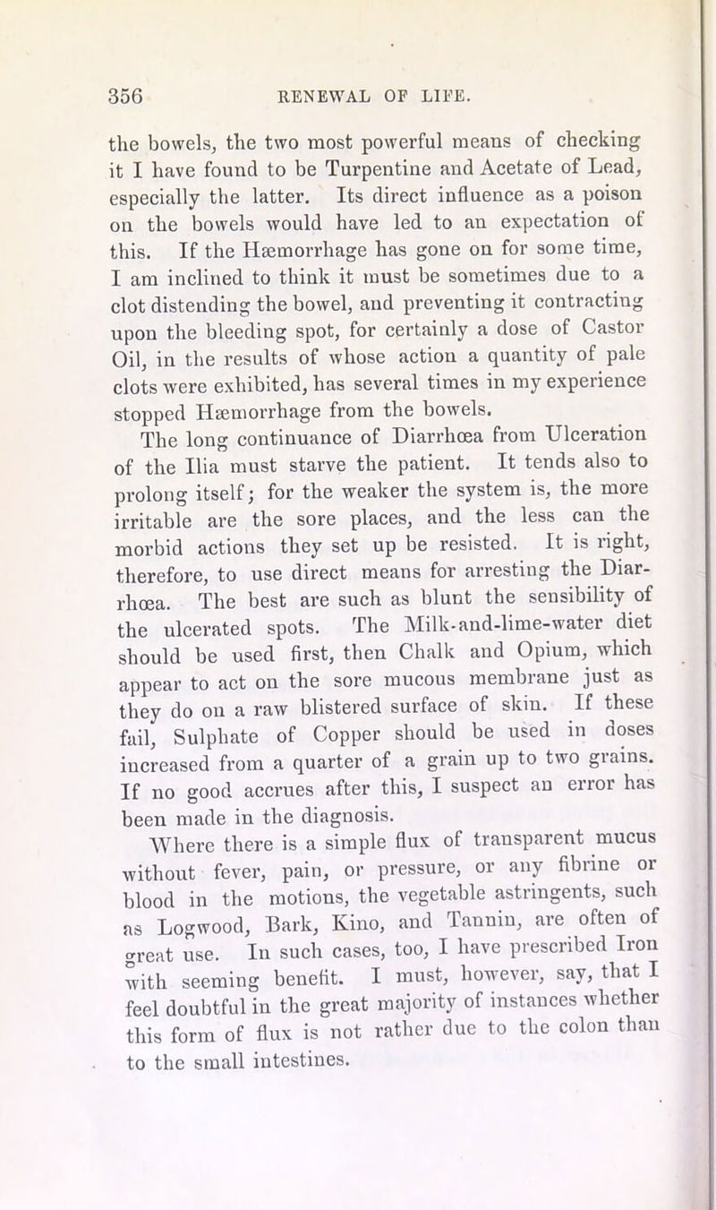 the bowels, the two most powerful means of checking it I have found to be Turpentine and Acetate of Lead, especially the latter. Its direct influence as a poison on the bowels would have led to an expectation of this. If the Haemorrhage has gone on for some time, I am inclined to think it must be sometimes due to a clot distending the bowel, and preventing it contracting upon the bleeding spot, for certainly a dose of Castor Oil, in the results of whose action a quantity of pale clots were exhibited, has several times in my experience stopped Haemorrhage from the bowels. The long continuance of Diarrhoea from Ulceration of the Ilia must starve the patient. It tends also to prolong itself; for the weaker the system is, the more irritable are the sore places, and the less can the morbid actions they set up be resisted. It is right, therefore, to use direct means for arresting the Diar- rhoea. The best are such as blunt the sensibility of the ulcerated spots. The Milk-and-lime-water diet should be used first, then Chalk and Opium, which appear to act on the sore mucous membrane just as they do on a raw blistered surface of skin. If these fail, Sulphate of Copper should be used in doses increased from a quarter of a grain up to two grains. If no good accrues after this, I suspect an error has been made in the diagnosis. Where there is a simple flux of transparent mucus without fever, pain, or pressure, or any fibrine or blood in the motions, the vegetable astringents, such as Logwood, Bark, Kino, and Tannin, are often of great use. In such cases, too, I have prescribed Iron with seeming benefit. I must, however, say, that I feel doubtful in the great majority of instances whether this form of flux is not rather due to the colon than to the small intestines.