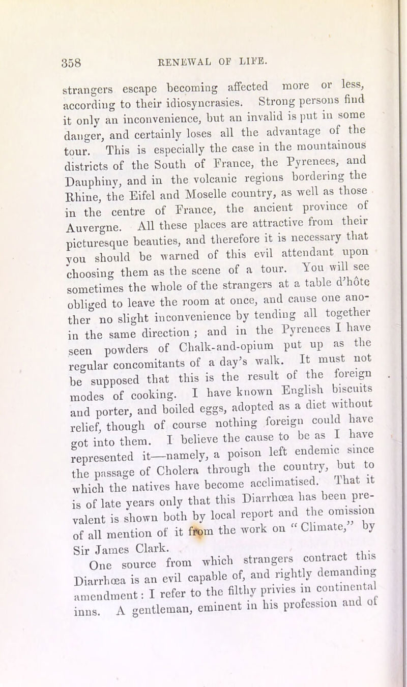 strangers escape becoming affected more or less, according to their idiosyncrasies. Strong persons find it only an inconvenience, but an invalid is put in some danger, and certainly loses all the advantage of the tour. This is especially the case in the mountainous districts of the South of France, the Pyrenees, and Dauphiny, and in the volcanic regions bordering the Rhine, the Eifel and Moselle country, as well as those in the centre of France, the ancient province of Auvergne. All these places are attractive from their picturesque beauties, and therefore it is necessary that vou should be warned of this evil attendant upon choosing them as the scene of a tour. Fou will see sometimes the whole of the strangers at a table d hote obliged to leave the room at once, and cause one ano- ther no slight inconvenience by tending all together in the same direction ; and in the Pyrenees I have seen powders of Chalk-and-opium put up as the regular concomitants of a day’s walk. It must not be supposed that this is the result of the foreign modes of cooking. I have known English biscuits and porter, and boiled eggs, adopted as a diet without relief, though of course nothing foreign could have got into them. I believe the cause to be as I have represented it—namely, a poison left endemic since the passage of Cholera through the country, but to which the natives have become acclimatised lhat, 1 is of late years only that this Diarrhoea has been pre- valent is shown both by local report and the omission of all mention of it from the work on Climate, by Sir James Clark. . One source from which strangers contract this Diarrhoea is an evil capable of, and rightly demandrag amendment: I refer to the filthy pnvies m contmental inns. A gentleman, eminent in Ins profession and