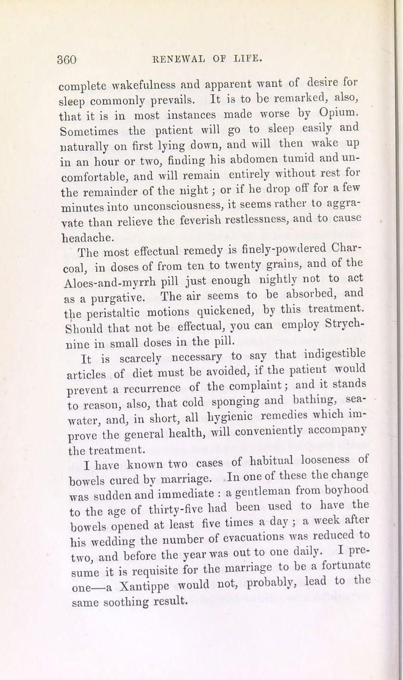 complete wakefulness and apparent want of desire for sleep commonly prevails. It is to be remarked, also, that it is in most instances made worse by Opium. Sometimes the patient will go to sleep easily and naturally on first lying down, and will then wake up in an hour or two, finding his abdomen tumid and un- comfortable, and will remain entirely without rest for the remainder of the night; or if he drop off for a few minutes into unconsciousness, it seems rather to aggra- vate than relieve the feverish restlessness, and to cause headache. The most effectual remedy is finely-powdered Char- coal, in doses of from ten to twenty grains, and of the Aloes-and-myrrh pill just enough nightly not to act as a purgative. The air seems to be absorbed, and the peristaltic motions quickened, by this treatment. Should that not he effectual, you can employ Strych- nine in small doses in the pill. It is scarcely necessary to say that indigestible articles of diet must be avoided, if the patient would prevent a recurrence of the complaint; and it stands to reason, also, that cold sponging and bathing, sea- water, and, in short, all hygienic remedies which im- prove the general health, will conveniently accompany the treatment. I have known two cases of habitual looseness of bowels cured bv marriage. In one of these the change was sudden and immediate : a gentleman from boyhood to the age of thirty-five had been used to have the bowels opened at least five times a day ; a week after his wedding the number of evacuations was reduced to two, and before the year was out to one daily. I pre- sume it is requisite for the marriage to be a fortunate one—a Xantippe would not, probably, lead to the same soothing result.