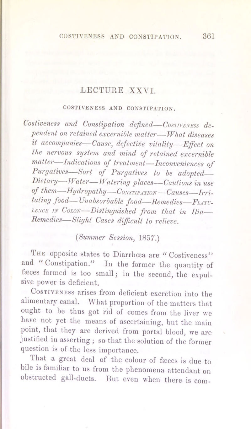 LECTURE XXVI. COSTIVENESS AND CONSTIPATION. Costiveness and Constipation defined—Costiveness de- pendent on retained excernible matter—What diseases it accompanies—Cause, defective vitality—Effect on ihe nervous system and mind of retained excernible matter—Indications of treatment—Inconveniences of Purgatives—Sort of Purgatives to be adopted— Dietary—Water—Watering places—Cautions in use of them—Hydropathy—Constipation—Causes—Irri- tating food—Unabsorbable food—Remedies—Flatu- lence in Colon—Distinguished from that in Ilia— Remedies—Slight Cases difficult to relieve. (Summer Session, 1857.) The opposite states to Diarrhoea are “ Costiveness*5 and “ Constipation.” In the former the quantity of faeces formed is too small; in the second, the expul- sive power is deficient. Costiveness arises from deficient excretion into the alimentary canal. TV hat proportion of the matters that ought to be thus got rid of comes from the liver we have not yet the means of ascertaining, but the main point, that they are derived from portal blood, we are justified in asserting ; so that the solution of the former question is of the less importance. That a great deal of the colour of faeces is due to bile is familiar to us from the phenomena attendant on obstructed gall-ducts. But even when there is com-