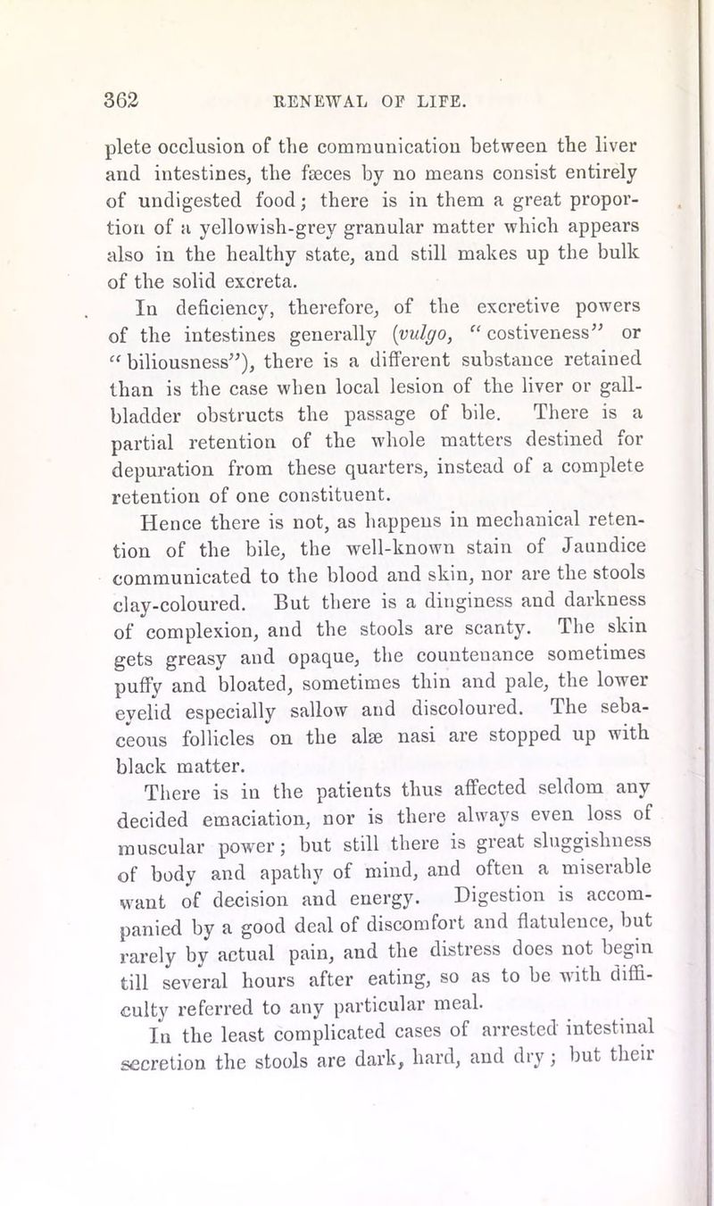 plete occlusion of the communication between the liver and intestines, the faeces by no means consist entirely of undigested food; there is in them a great propor- tion of a yellowish-grey granular matter which appears also in the healthy state, and still makes up the bulk of the solid excreta. In deficiency, therefore, of the excretive powers of the intestines generally [yulgo, “ costiveness” or “ biliousness”), there is a different substance retained than is the case when local lesion of the liver or gall- bladder obstructs the passage of bile. There is a partial retention of the whole matters destined for depuration from these quarters, instead of a complete retention of one constituent. Hence there is not, as happens in mechanical reten- tion of the bile, the well-known stain of Jaundice communicated to the blood and skin, nor are the stools clay-coloured. But there is a dinginess and darkness of complexion, and the stools are scanty. The skin gets greasy and opaque, the countenance sometimes puffv and bloated, sometimes thin and pale, the lower evelid especially sallow and discoloured. The seba- ceous follicles on the alse nasi are stopped up with black matter. There is in the patients thus affected seldom any decided emaciation, nor is there always even loss of muscular power; but still there is great sluggishness of body and apathy of mind, and often a miserable want of decision and energy. Digestion is accom- panied by a good deal of discomfort and flatulence, but rarely by actual pain, and the distress does not begin till several hours after eating, so as to be with diffi- culty referred to any particular meal. In the least complicated cases of arrested intestinal secretion the stools are dark, hard, and diy; but theii