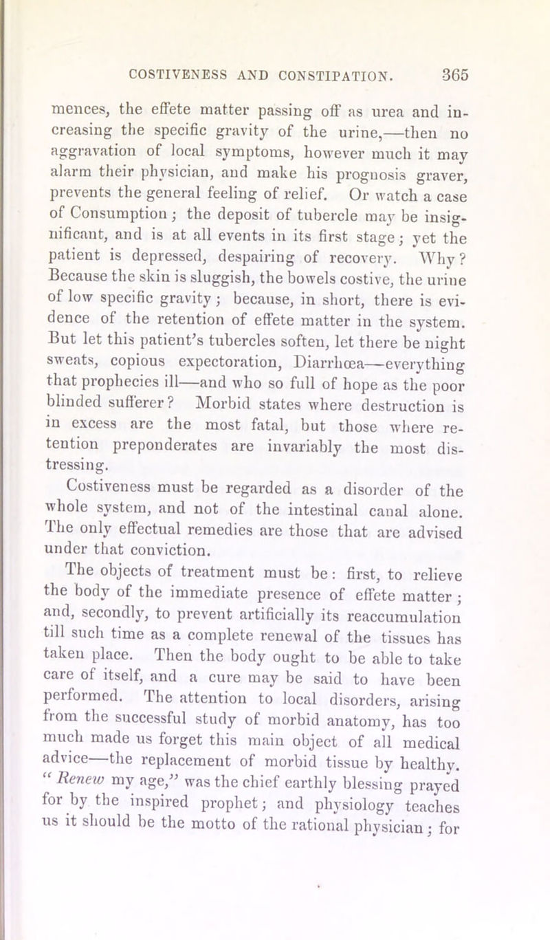 mences, the effete matter passing off as urea and in- creasing the specific gravity of the urine,—then no aggravation of local symptoms, however much it may alarm their physician, and make his prognosis graver, prevents the general feeling of relief. Or watch a case of Consumption ; the deposit of tubercle may be insig- nificant, and is at all events in its first stage; yet the patient is depressed, despairing of recovery. Why ? Because the skin is sluggish, the bowels costive, the urine of low specific gravity; because, in short, there is evi- dence of the retention of effete matter in the system. But let this patient’s tubercles softeu, let there be night sweats, copious expectoration, Diarrhoea—everything that prophecies ill—and who so full of hope as the poor blinded sufferer? Morbid states where destruction is in excess are the most fatal, but those where re- tention preponderates are invariably the most dis- tressing. Costiveness must be regarded as a disorder of the whole system, and not of the intestinal canal alone. The only effectual remedies are those that are advised under that conviction. The objects of treatment must be: first, to relieve the body of the immediate presence of effete matter ; and, secondly, to prevent artificially its reaccumulation till such time as a complete renewal of the tissues has taken place. Then the body ought to be able to take care of itself, and a cure may be said to have been performed. The attention to local disorders, arising from the successful study of morbid anatomy, has too much made us forget this main object of all medical advice—the replacement of morbid tissue by healthy. “ Renew my age,” was the chief earthly blessiug prayed for by the inspired prophet; and physiology teaches us it should be the motto of the rational physician ; for