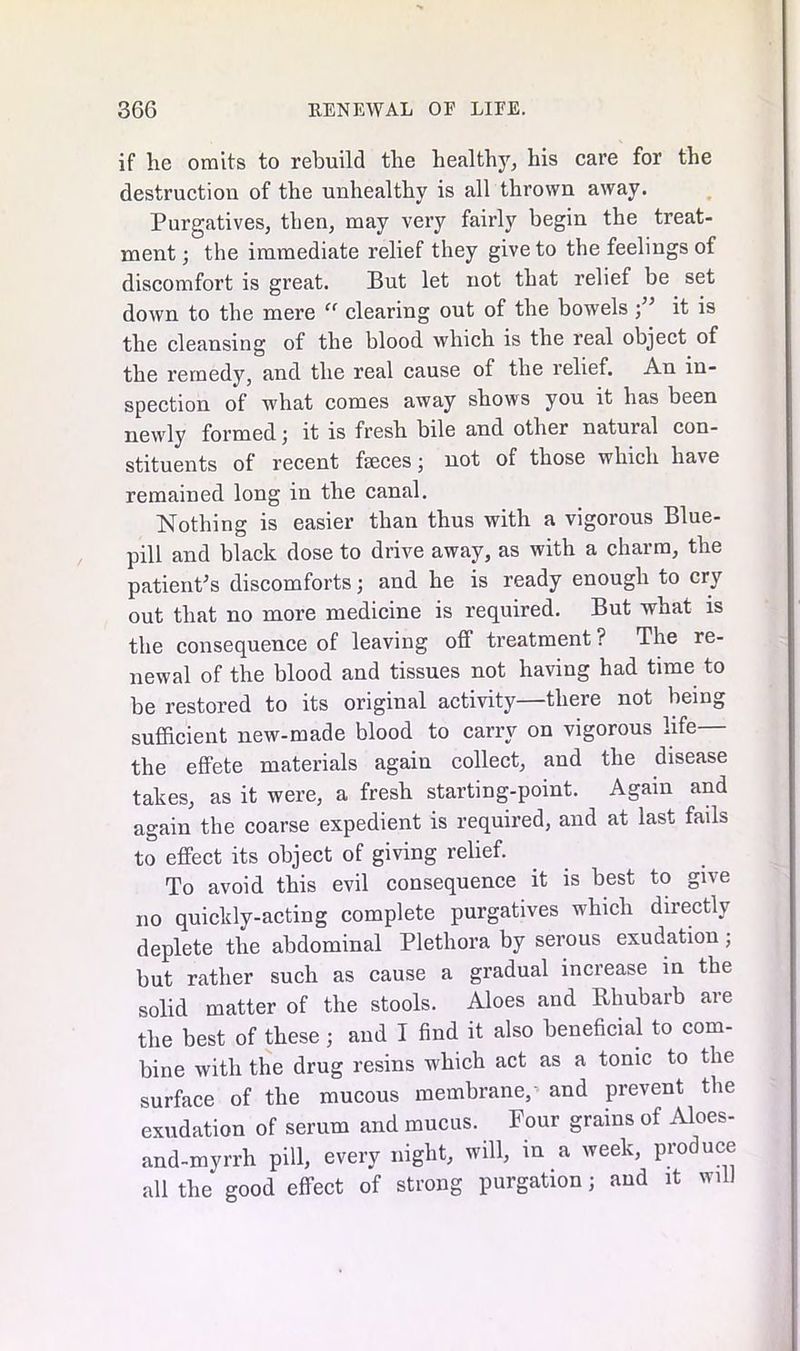 if he omits to rebuild the healthy, his care for the destruction of the unhealthy is all thrown away. Purgatives, then, may very fairly begin the treat- ment ; the immediate relief they give to the feelings of discomfort is great. But let not that relief be set down to the mere “ clearing out of the bowelsit is the cleansing of the blood which is the real object of the remedy, and the real cause of the relief. An in- spection of what comes away shows you it has been newly formed; it is fresh bile and other natural con- stituents of recent feces; not of those which have remained long in the canal. Nothing is easier than thus with a vigorous Blue- pill and black dose to drive away, as with a charm, the patient's discomforts; and he is ready enough to cry out that no more medicine is required. But what is the consequence of leaving off treatment ? The re- newal of the blood and tissues not having had time to be restored to its original activity—there not being sufficient new-made blood to carry on vigorous life— the effete materials again collect, and the disease takes, as it were, a fresh starting-point. Again and again the coarse expedient is required, and at last fails to effect its object of giving relief. To avoid this evil consequence it is best to give no quickly-acting complete purgatives which directly deplete the abdominal Plethora by serous exudation; but rather such as cause a gradual increase in the solid matter of the stools. Aloes and Rhubarb are the best of these; and I find it also beneficial to com- bine with the drug resins which act as a tonic to the surface of the mucous membrane,and prevent the exudation of serum and mucus. Four grains of Aloes- and-myrrh pill, every night, will, in a week, produce all the good effect of strong purgation; and it will