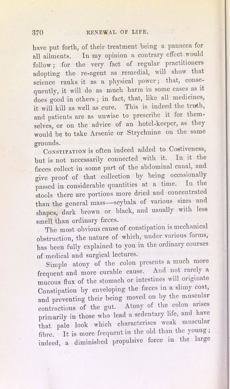 have put forth, of their treatment being a panacea for all ailments. In my opinion a contrary effect would follow; for the very fact of regular practitioners adopting the re-agent as remedial, will show that science ranks it as a physical power; that, conse- quently, it will do as much harm in some cases as it does good in others ; in fact, that, like all medicines, it will kill as wTell as cure. This is indeed the tiuth, and patients are as unwise to prescribe it for them- selves, or on the advice of an hotel-keeper, as they would' be to take Arsenic or Strychnine on the same grounds. Constipation is often indeed added to Costiveness, hut is not necessarily connected with it. In it the feces collect in some part of the abdominal canal, and give proof of that collection by being occasionally passed in considerable quantities at a time. In the stools there are portions more dried and concentrated than the general mass—scybala of various sizes and shapes, dark brown or black, and usually with less smell than ordinary feces. The most obvious cause of constipation is mechanical obstruction, the nature of which, under various forms, has been fully explained to you in the ordinary courses of medical and surgical lectures. Simple atony of the colon presents a much more frequent and more curable cause. And not rarely a mucous flux of the stomach or intestines will originate Constipation by enveloping the feces in a slimy coat, and preventing their being moved on by the muscular contractions of the gut. Atony of the colon arises primarily in those who lead a sedentary life, and have that pale look which characterises weak muscular fibre. It is more frequent in the old than the young, indeed, a diminished propulsive force in the large