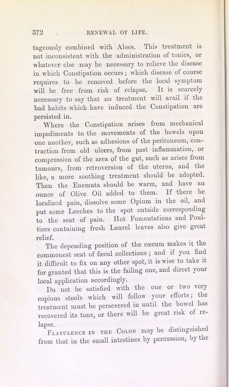 tageously combined with Aloes. This treatment is not inconsistent with the administration of tonics, or whatever else may be necessary to relieve the disease in which Constipation occurs; which disease of course requires to be removed before the local symptom will be free from risk of relapse. It is scarcely necessary to say that no treatment will avail if the bad habits which have induced the Constipation are persisted in. Where the Constipation arises from mechanical impediments to the movements of the bowels upon one another, such as adhesions of the peritoneum, con- traction from old ulcers, from past inflammation, or compression of the area of the gut, such as arises from tumours, from retroversion of the uterus, and the like, a more soothing treatment should be adopted. Then the Enemata should be warm, and have an ounce of Olive Oil added to them. If theie be localized pain, dissolve some Opium in the oil, and put some Leeches to the spot outside corresponding to the seat of pain. Hot Fomentations and Poul- tices containing fresh Laurel leaves also give gieat relief. The depending position of the caecum makes it the commonest seat of faecal collections ; and if you find it difficult to fix on any other spot, it is wise to take it for granted that this is the failing one, and direct your local application accordingly. Do not be satisfied with the one or two very copious stools which will follow your efforts; the treatment must be persevered in until the bowel has recovered its tone, or there will be great risk of re- lapse. , Flatulence in the Colon may be distinguished from that in the small intestines by percussion, by the