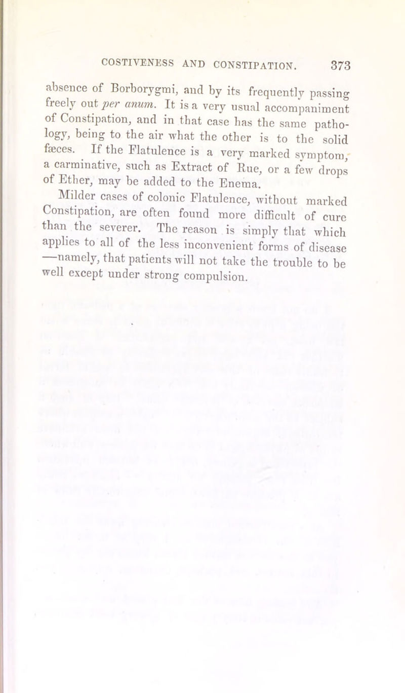 absence of Borborygmi, and by its frequently passing freely out per anum. It is a very usual accompaniment of Constipation, and in that case has the same patho- logy, being to the air what the other is to the solid faeces. If the Flatulence is a very marked symptom a carminative, such as Extract of Rue, or a few drops of Ether, may be added to the Enema. Milder cases of colonic Flatulence, without marked Constipation, are often found more difficult of cure than the severer. The reason is simply that which applies to all of the less inconvenient forms of disease namely, that patients will not take the trouble to be well except under strong compulsion.