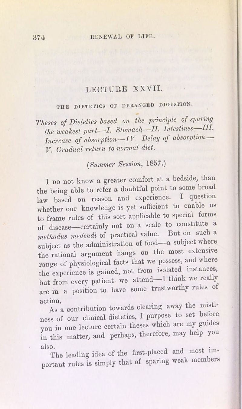 LECTURE XXVII. THE DIETETICS OF DERANGED DIGESTION. Theses of Dietetics based on the principle of sparing the weakest part—I. Stomach—II. Intestines—HI. Increase of absorption—IV. Delay of absorption— V. Gradual return to normal diet. [Summer Session, 1857.) I do not know a greater comfort at a bedside, than the being able to refer a doubtful point to some broad law based on reason and experience. I question whether our knowledge is yet sufficient to enable us to frame rules of this sort applicable to special forms of disease—certainly not on a scale to constitute a methodus medendi of practical value. But on such a subject as the administration of food—a subject where the rational argument hangs on the most extensive range of physiological facts that we possess, and where the experience is gained, not from isolated instances, but from every patient we attend—I think we real y are in a position to have some trustworthy rules ot action. . . ,• As a contribution towards clearing away the misti- ness of our clinical dietetics, I purpose to set before you in one lecture certain theses which are my gui es in this matter, and perhaps, therefore, may help you silso • The leading idea of the first-placed and most im- portant rules is simply that of sparing weak members