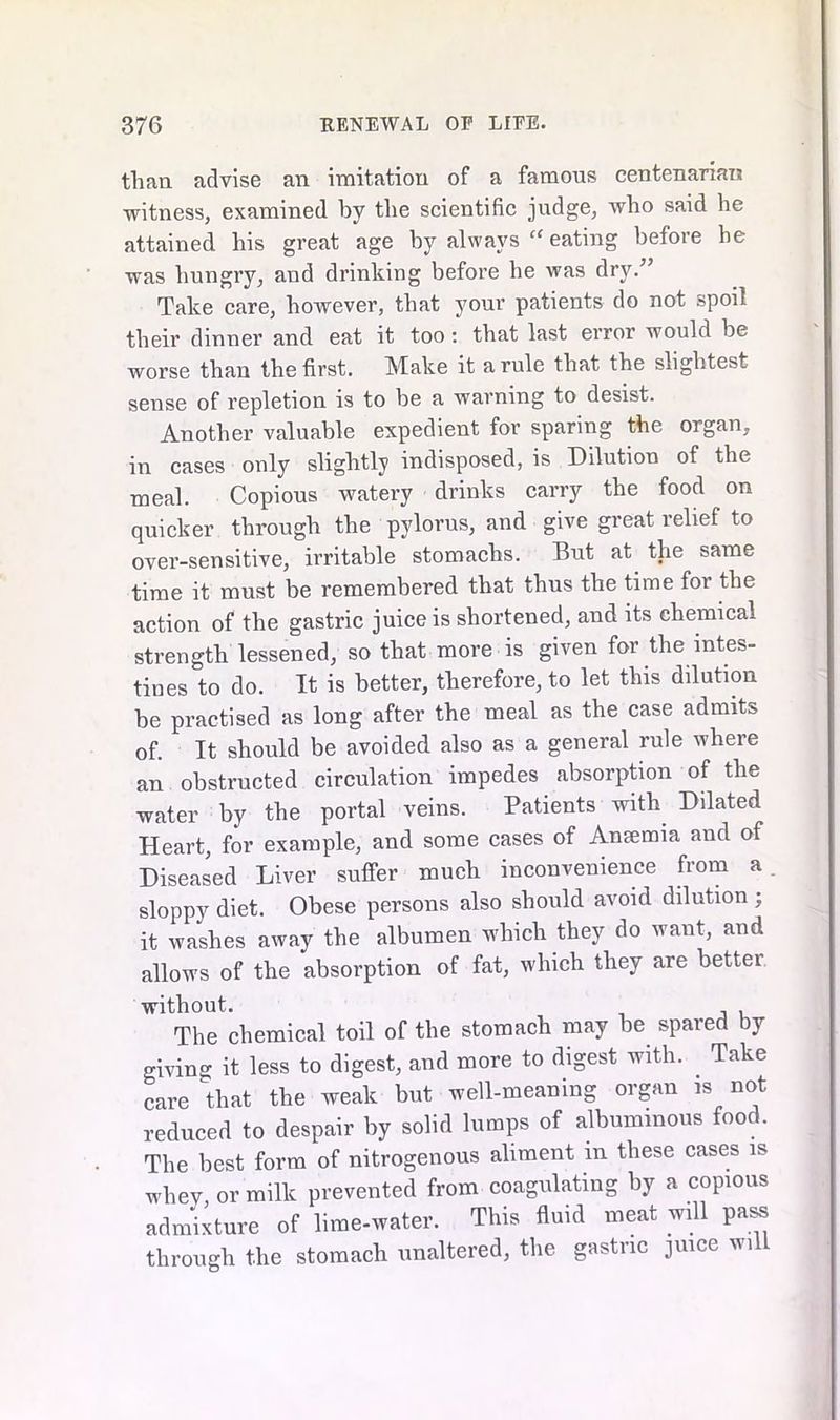 than advise an imitation of a famous centenarian witness, examined by the scientific judge, who said he attained his great age by always “ eating before he was hungry, and drinking before he was dry.” Take care, however, that your patients do not spoil their dinner and eat it too: that last error would be worse than the first. Make it a rule that the slightest sense of repletion is to be a warning to desist. Another valuable expedient for sparing the organ, in cases only slightly indisposed, is Dilution of the meal. Copious watery drinks carry the food on quicker through the pylorus, and give great relief to over-sensitive, irritable stomachs. But at the same time it must be remembered that thus the time for the action of the gastric juice is shortened, and its chemical strength lessened, so that more is given for the intes- tines to do. It is better, therefore, to let this dilution be practised as long after the meal as the case admits of. It should be avoided also as a general rule where an obstructed circulation impedes absorption of the water by the portal veins. Patients with Dilated Heart, for example, and some cases of Antenna and of Diseased Liver suffer much inconvenience from a sloppy diet. Obese persons also should avoid dilution ; it washes away the albumen which they do want, and allows of the absorption of fat, which they are better without. The chemical toil of the stomach may be spared by giving it less to digest, and more to digest with. Take care that the weak but well-meaning organ is not reduced to despair by solid lumps of albuminous food. The best form of nitrogenous aliment in these cases is whey, or milk prevented from coagulating by a copious admixture of lime-water. This fluid meat will pass through the stomach unaltered, the gastric juice wi