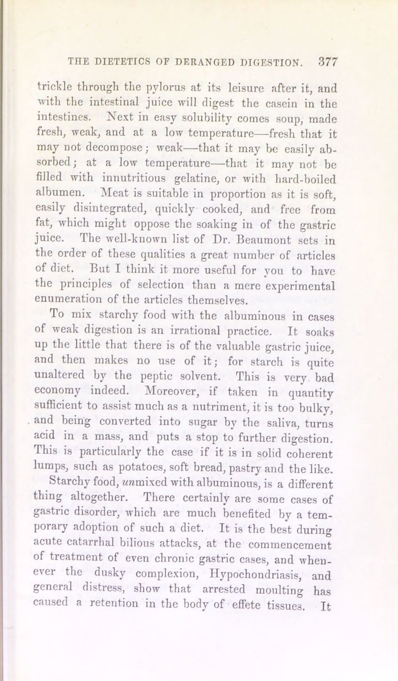 trickle through the pylorus at its leisure after it, and with the intestinal juice will digest the casein in the intestines. Next in easy solubility comes soup, made fresh, weak, and at a low temperature—fresh that it may not decompose; weak—that it may be easily ab- sorbed; at a low temperature—that it may not be filled with innutritious gelatine, or with hard-boiled albumen. Meat is suitable in proportion as it is soft, easily disintegrated, quickly cooked, and free from fat, which might oppose the soaking in of the gastric juice. The well-known list of Dr. Beaumont sets in the order of these qualities a great number of articles of diet. But I think it more useful for you to have the principles of selection than a mere experimental enumeration of the articles themselves. To mix starchy food with the albuminous in cases of weak digestion is an irrational practice. It soaks up the little that there is of the valuable gastric juice, and then makes no use of it; for starch is quite unaltered by the peptic solvent. This is very bad economy indeed. Moreover, if taken in quantity sufficient to assist much as a nutriment, it is too bulky, and being converted into sugar by the saliva, turns acid in a mass, and puts a stop to further digestion. This is particularly the case if it is in solid coherent lumps, such as potatoes, soft bread, pastry and the like. Starchy food, wramixed with albuminous, is a different thing altogether. There certainly are some cases of gastric disorder, which are much benefited by a tem- porary adoption of such a diet. It is the best during acute catarrhal bilious attacks, at the commencement of treatment of even chronic gastric cases, and when- ever the dusky complexion, Hypochondriasis, and general distress, show that arrested moulting has caused a retention in the body of effete tissues. It